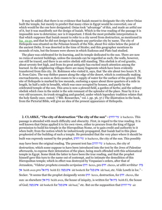 It may be added, that there is no evidence that Isaiah meant to designate the city where Onias
built the temple, but merely to predict that many cities in Egypt would be converted, one of
which would be the one here designated. Onias took “advantage” of this, and made an artful use
of it, but it was manifestly not the design of Isaiah. Which is the true reading of the passage it is
impossible now to determine; nor is it important. I think the most probable interpretation is
that which supposes that Isaiah meant to refer to a city saved from destruction, as mentioned in
Isa_19:20, and that he did not design to designate any particular city by name. The city of
Heliopolis was situated on the Pelusian branch of the Nile, about five miles below the point of
the ancient Delta. It was deserted in the time of Strabo; and this geographer mentions its
mounds of ruin, but the houses were shown in which Eudoxus and Plato had studied.
The place was celebrated for its learning, and its temple dedicated to the sun. There are now
no ruins of ancient buildings, unless the mounds can be regarded as such; the walls, however,
can still be traced, and there is an entire obelisk still standing. This obelisk is of red granite,
about seventy feet high, and from its great antiquity has excited much attention among the
learned. In the neighboring villages there are many fragments which have been evidently
transferred from this city. Dr. Robinson who visited it, says, that ‘the site about two hours N. N.
E. from Cairo. The way thither passes along the edge of the desert, which is continually making
encroachments, so soon as then ceases to be a supply of water for the surface of the ground. The
site of Heliopolis is marked by low mounds, enclosing a space about three quarters of a mile in
length, by half a mile in breadth, which was once occupied by houses, and partly by the
celebrated temple of the sun. This area is now a plowed field, a garden of herbs; and the solitary
obelisk which rises in the midst is the sole remnant of the splendor of the place. Near by it is a
very old sycamore, its trunk straggling and gnarled, under which legendary tradition relates that
the holy family once. rested.’ (“Bib. Researches,” vol. i. pp. 36, 37.) The illustration in the book,
from the Pictorial Bible, will give an idea of the present appearance of Heliopolis.
2. CLARKE, “The city of destruction “The city of the sun” - ‫עיר‬‫החרס‬ ir hacheres. This
passage is attended with much difficulty and obscurity. First, in regard to the true reading. It is
well known that Onias applied it to his own views, either to procure from the king of Egypt
permission to build his temple in the Hieropolitan Nome, or to gain credit and authority to it
when built; from the notion which he industriously propagated, that Isaiah had in this place
prophesied of the building of such a temple. He pretended that the very place where it should be
built was expressly named by the prophet, ‫עיר‬‫החרס‬ ir hacheres, the city of the sun. This possibly
may have been the original reading. The present text has ‫עיר‬‫ההרס‬ ir haheres, the city of
destruction; which some suppose to have been introduced into the text by the Jews of Palestine
afterwards, to express their detestation of the place, being much offended with this schismatical
temple in Egypt. Some think the latter to have been the true reading, and that the prophet
himself gave this turn to the name out of contempt, and to intimate the demolition of this
Hieropolitan temple; which in effect was destroyed by Vespasian’s orders, after that of
Jerusalem, “Videtur propheta consulto scripsisse ‫הרס‬ heres, pro ‫חרס‬ cheres, ut alibi scribitur ‫בית‬
‫און‬ beith aven pro ‫בית‬‫אל‬ beith El: ‫איש‬‫בשת‬ ish bosheth for ‫איש‬‫בעל‬ ish baal, etc. Vide Lowth in loc.” -
Secker. “It seems that the prophet designedly wrote ‫הרס‬ heres, destruction, for ‫חרס‬ cheres, the
sun: as elsewhere ‫בית‬‫און‬ beith aven, the house of iniquity, is written for ‫בית‬‫אל‬ beith El, the house
of God; ‫איש‬‫בשת‬ ish bosheth for ‫איש‬‫בעל‬ ish baal,” etc. But on the supposition that ‫עיר‬‫ההרס‬ air
 