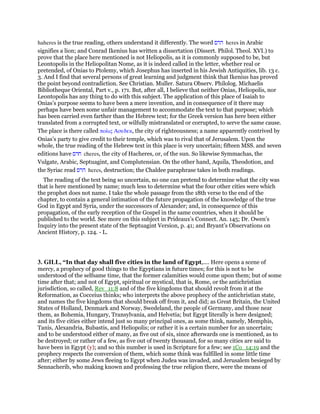 haheres is the true reading, others understand it differently. The word ‫הרס‬ heres in Arabic
signifies a lion; and Conrad Ikenius has written a dissertation (Dissert. Philol. Theol. XVI.) to
prove that the place here mentioned is not Heliopolis, as it is commonly supposed to be, but
Leontopolis in the Heliopolitan Nome, as it is indeed called in the letter, whether real or
pretended, of Onias to Ptolemy, which Josephus has inserted in his Jewish Antiquities, lib. 13 c.
3. And I find that several persons of great learning and judgment think that Ikenius has proved
the point beyond contradiction. See Christian. Muller. Satura Observ. Philolog. Michaelis
Bibliotheque Oriental, Part v., p. 171. But, after all, I believe that neither Onias, Heliopolis, nor
Leontopolis has any thing to do with this subject. The application of this place of Isaiah to
Onias’s purpose seems to have been a mere invention, and in consequence of it there may
perhaps have been some unfair management to accommodate the text to that purpose; which
has been carried even farther than the Hebrew text; for the Greek version has here been either
translated from a corrupted text, or wilfully mistranslated or corrupted, to serve the same cause.
The place is there called πολις Ασεδεκ, the city of righteousness; a name apparently contrived by
Onias’s party to give credit to their temple, which was to rival that of Jerusalem. Upon the
whole, the true reading of the Hebrew text in this place is very uncertain; fifteen MSS. and seven
editions have ‫חרס‬ cheres, the city of Hacheres, or, of the sun. So likewise Symmachas, the
Vulgate, Arabic, Septuagint, and Complutensian. On the other hand, Aquila, Theodotion, and
the Syriac read ‫הרס‬ heres, destruction; the Chaldee paraphrase takes in both readings.
The reading of the text being so uncertain, no one can pretend to determine what the city was
that is here mentioned by name; much less to determine what the four other cities were which
the prophet does not name. I take the whole passage from the 18th verse to the end of the
chapter, to contain a general intimation of the future propagation of the knowledge of the true
God in Egypt and Syria, under the successors of Alexander; and, in consequence of this
propagation, of the early reception of the Gospel in the same countries, when it should be
published to the world. See more on this subject in Prideaux’s Connect. An. 145; Dr. Owen’s
Inquiry into the present state of the Septuagint Version, p. 41; and Bryant’s Observations on
Ancient History, p. 124. - L.
3. GILL, “In that day shall five cities in the land of Egypt,.... Here opens a scene of
mercy, a prophecy of good things to the Egyptians in future times; for this is not to be
understood of the selfsame time, that the former calamities would come upon them; but of some
time after that; and not of Egypt, spiritual or mystical, that is, Rome, or the antichristian
jurisdiction, so called, Rev_11:8 and of the five kingdoms that should revolt from it at the
Reformation, as Cocceius thinks; who interprets the above prophecy of the antichristian state,
and names the five kingdoms that should break off from it, and did; as Great Britain, the United
States of Holland, Denmark and Norway, Swedeland, the people of Germany, and those near
them, as Bohemia, Hungary, Transylvania, and Helvetia; but Egypt literally is here designed;
and its five cities either intend just so many principal ones, as some think, namely, Memphis,
Tanis, Alexandria, Bubastis, and Heliopolis; or rather it is a certain number for an uncertain;
and to be understood either of many, as five out of six, since afterwards one is mentioned, as to
be destroyed; or rather of a few, as five out of twenty thousand, for so many cities are said to
have been in Egypt (y); and so this number is used in Scripture for a few; see 1Co_14:19 and the
prophecy respects the conversion of them, which some think was fulfilled in some little time
after; either by some Jews fleeing to Egypt when Judea was invaded, and Jerusalem besieged by
Sennacherib, who making known and professing the true religion there, were the means of
 