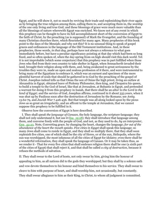 Egypt, and he will show it, not so much by reviving their trade and replenishing their river again
as by bringing the true religion among them, calling them to, and accepting them in, the worship
of the one only living and true God; and these blessings of grace were much more valuable than
all the blessings of nature wherewith Egypt was enriched. We know not of any event in which
this prophecy can be thought to have its full accomplishment short of the conversion of Egypt to
the faith of Christ, by the preaching (as is supposed) of Mark the Evangelist, and the founding of
many Christian churches there, which flourished for many ages. Many prophecies of this book
point to the days of the Messiah; and why not this? It is no unusual thing to speak of gospel
graces and ordinances in the language of the Old Testament institutions. And, in these
prophecies, those words, in that day, perhaps have not always a reference to what goes
immediately before, but have a peculiar significancy pointing at that day which had been so long
fixed, and so often spoken of, when the day-spring from on high should visit this dark world. Yet
it is not improbable (which some conjecture) that this prophecy was in part fulfilled when those
Jews who fled from their own country to take shelter in Egypt, when Sennacherib invaded their
land, brought their religion along with them, and, being awakened to great seriousness by the
troubles they were in, made an open and zealous profession of it there, and were instrumental to
bring many of the Egyptians to embrace it, which was an earnest and specimen of the more
plentiful harvest of souls that should be gathered in to God by the preaching of the gospel of
Christ. Josephus indeed tells us that Onias the son of Onias the high priest, living an outlaw at
Alexandria in Egypt, obtained leave of Ptolemy Philometer, then king, and Cleopatra his queen,
to build a temple to the God of Israel, like that at Jerusalem, at Bubastis in Egypt, and pretended
a warrant for doing it from this prophecy in Isaiah, that there shall be an altar to the Lord in the
land of Egypt; and the service of God, Josephus affirms, continued in it about 333 years, when it
was shut up by Paulinus soon after the destruction of Jerusalem by the Romans; see Antiq.
13.62-79, and Jewish War 7.426-436. But that temple was all along looked upon by the pious
Jews as so great an irregularity, and an affront to the temple at Jerusalem, that we cannot
suppose this prophecy to be fulfilled in it.
Observe how the conversion of Egypt is here described.
I. They shall speak the language of Canaan, the holy language, the scripture-language; they
shall not only understand it, but use it (Isa_19:18); they shall introduce that language among
them, and converse freely with the people of God, and not, as they used to do, by an interpreter,
Gen_42:23. Note, Converting grace, by changing the heart, changes the language; for out of the
abundance of the heart the mouth speaks. Five cities in Egypt shall speak this language; so
many Jews shall come to reside in Egypt, and they shall so multiply there, that they shall soon
replenish five cities, one of which shall be the city of Heres, or of the sun, Heliopolis, where the
sun was worshipped, the most infamous of all the cities of Egypt for idolatry; even there shall be
a wonderful reformation, they shall speak the language of Canaan. Or it may be taken thus, as
we render it - That for every five cities that shall embrace religion there shall be one (a sixth part
of the cities of Egypt) that shall reject it, and that shall be called a city of destruction, because it
refuses the methods of salvation.
II. They shall swear to the Lord of hosts, not only swear by him, giving him the honour of
appealing to him, as all nations did to the gods they worshipped; but they shall by a solemn oath
and vow devote themselves to his honour and bind themselves to his service. They shall swear to
cleave to him with purpose of heart, and shall worship him, not occasionally, but constantly.
They shall swear allegiance to him as their King, to Christ, to whom all judgment is committed.
 