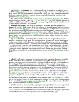 5. JAMISON, “In that day, etc. — Suffering shall lead to repentance. Struck with “terror”
and “afraid” (Isa_19:17) because of Jehovah’s judgments, Egypt shall be converted to Him: nay,
even Assyria shall join in serving Him; so that Israel, Assyria, and Egypt, once mutual foes, shall
be bound together by the tie of a common faith as one people. So a similar issue from other
prophecies (Isa_18:7; Isa_23:18).
five cities — that is, several cities, as in Isa_17:6; Isa_30:17; Gen_43:34; Lev_26:8. Rather,
five definite cities of Lower Egypt (Isa_19:11, Isa_19:13; Isa_30:4), which had close intercourse
with the neighboring Jewish cities [Maurer]; some say, Heliopolis, Leontopolis (else Diospolis),
Migdol, Daphne (Tahpanes), and Memphis.
language of Canaan — that is, of the Hebrews in Canaan, the language of revelation;
figuratively for, They shall embrace the Jewish religion: so “a pure language” and conversion to
God are connected in Zep_3:9; as also the first confounding and multiplication of languages was
the punishment of the making of gods at Babel, other than the One God. Pentecost (Act_2:4)
was the counterpart of Babel: the separation of nations is not to hinder the unity of faith; the full
realization of this is yet future (Zec_14:9; Joh_17:21). The next clause, “swear to the Lord of
Hosts,” agrees with this view; that is, bind themselves to Him by solemn covenant (Isa_45:23;
Isa_65:16; Deu_6:13).
city of destruction — Onias; “city of the sun,” that is, On, or Heliopolis; he persuaded
Ptolemy Philometer (149 b.c.) to let him build a temple in the prefecture (nome) of Heliopolis,
on the ground that it would induce Jews to reside there, and that the very site was foretold by
Isaiah six hundred years before. The reading of the Hebrew text is, however, better supported,
“city of destruction”; referring to Leontopolis, the site of Onias’ temple: which casts a reproach
on that city because it was about to contain a temple rivaling the only sanctioned temple, that at
Jerusalem. Maurer, with some manuscripts, reads “city of defense” or “deliverance”; namely,
Memphis, or some such city, to which God was about to send “a savior” (Isa_19:20), to “deliver
them.”
6. K&D, “At first there is only slavish fear; but there is the beginning of a turn to something
better. “In that day there will be five cities in the land of Egypt speaking the language of
Canaan, and swearing to Jehovah of hosts: 'Ir ha-Heres will one be called.” Five cities are very
few for Egypt, which was completely covered with cities; but this is simply a fragmentary
commencement of Egypt's future and complete conversion. The description given of them, as
beginning to speak the language of Canaan, i.e., the sacred language of the worship of Jehovah
(comp. Zep_3:9), and to give themselves up to Jehovah with vows made on oath, is simply a
periphrastic announcement of the conversion of the five cities. ְ‫ל‬ ‫ע‬ ַ ְ‫שׁ‬ִ‫נ‬ (different from ְ ‫ע‬ ַ ְ‫שׁ‬ִ‫,נ‬
Isa_65:16, as Isa_45:23 clearly shows) signifies to swear to a person, to promise him fidelity, to
give one's self up to him. One of these five will be called ‛Ir ha-Heres. As this is evidently
intended for a proper name, la'echat does not mean unicuique, as in Jdg_8:18 and Eze_1:6, but
uni. It is a customary thing with Isaiah to express the nature of anything under the form of some
future name (vid., Isa_4:3; Isa_32:5; Isa_61:6; Isa_62:4). The name in this instance, therefore,
must have a distinctive and promising meaning.
But what does ‛Ir ha-Heres mean? The Septuagint has changed it into πόλις ᅊσεδέκ, equivalent
to ‛Ir hazzedek (city of righteousness), possibly in honour of the temple in the Heliopolitan
nomos, which was founded under Ptolemaeus Philometor about 160 b.c., during the Syrian reign
of terror, by Onias IV, son of the high priest Onias III, who emigrated to Egypt.
 