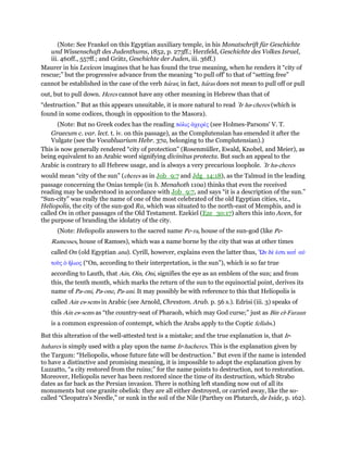 (Note: See Frankel on this Egyptian auxiliary temple, in his Monatschrift für Geschichte
und Wissenschaft des Judenthums, 1852, p. 273ff.; Herzfeld, Geschichte des Volkes Israel,
iii. 460ff., 557ff.; and Grätz, Geschichte der Juden, iii. 36ff.)
Maurer in his Lexicon imagines that he has found the true meaning, when he renders it “city of
rescue;” but the progressive advance from the meaning “to pull off' to that of “setting free”
cannot be established in the case of the verb haras; in fact, haras does not mean to pull off or pull
out, but to pull down. Heres cannot have any other meaning in Hebrew than that of
“destruction.” But as this appears unsuitable, it is more natural to read ‛Ir ha-cheres (which is
found in some codices, though in opposition to the Masora).
(Note: But no Greek codex has the reading πόλις ᅊχερές (see Holmes-Parsons' V. T.
Graecum c. var. lect. t. iv. on this passage), as the Complutensian has emended it after the
Vulgate (see the Vocabluarium Hebr. 37a, belonging to the Complutensian).)
This is now generally rendered “city of protection” (Rosenmüller, Ewald, Knobel, and Meier), as
being equivalent to an Arabic word signifying divinitus protecta. But such an appeal to the
Arabic is contrary to all Hebrew usage, and is always a very precarious loophole. ‛Ir ha-cheres
would mean “city of the sun” (cheres as in Job_9:7 and Jdg_14:18), as the Talmud in the leading
passage concerning the Onias temple (in b. Menahoth 110a) thinks that even the received
reading may be understood in accordance with Job_9:7, and says “it is a description of the sun.”
“Sun-city” was really the name of one of the most celebrated of the old Egyptian cities, viz.,
Heliopolis, the city of the sun-god Ra, which was situated to the north-east of Memphis, and is
called On in other passages of the Old Testament. Ezekiel (Eze_30:17) alters this into Aven, for
the purpose of branding the idolatry of the city.
(Note: Heliopolis answers to the sacred name Pe-ra, house of the sun-god (like Pe-
Ramesses, house of Ramses), which was a name borne by the city that was at other times
called On (old Egyptian anu). Cyrill, however, explains even the latter thus, ᆩν δέ ᅚστι κατ ʆ αᆒ
τοᆷς ᆇ ᅪλιος (“On, according to their interpretation, is the sun”), which is so far true
according to Lauth, that Ain, Oin, Oni, signifies the eye as an emblem of the sun; and from
this, the tenth month, which marks the return of the sun to the equinoctial point, derives its
name of Pa-oni, Pa-one, Pa-uni. It may possibly be with reference to this that Heliopolis is
called Ain es-sems in Arabic (see Arnold, Chrestom. Arab. p. 56 s.). Edrisi (iii. 3) speaks of
this Ain es-sems as “the country-seat of Pharaoh, which may God curse;” just as Bin el-Faraun
is a common expression of contempt, which the Arabs apply to the Coptic fellahs.)
But this alteration of the well-attested text is a mistake; and the true explanation is, that Ir-
hahares is simply used with a play upon the name Ir-hacheres. This is the explanation given by
the Targum: “Heliopolis, whose future fate will be destruction.” But even if the name is intended
to have a distinctive and promising meaning, it is impossible to adopt the explanation given by
Luzzatto, “a city restored from the ruins;” for the name points to destruction, not to restoration.
Moreover, Heliopolis never has been restored since the time of its destruction, which Strabo
dates as far back as the Persian invasion. There is nothing left standing now out of all its
monuments but one granite obelisk: they are all either destroyed, or carried away, like the so-
called “Cleopatra's Needle,” or sunk in the soil of the Nile (Parthey on Plutarch, de Iside, p. 162).
 