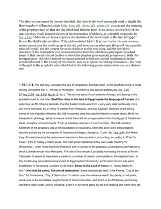 This destruction cannot be the one intended. But haras is the word commonly used to signify the
throwing down of heathen altars (Jdg_6:25; 1Ki_18:30; 1Ki_19:10, 1Ki_19:14); and the meaning
of the prophecy may be, that the city which had hitherto been ‛Ir-ha-cheres, the chief city of the
sun-worship, would become the city of the destruction of idolatry, as Jeremiah prophesies in
Isa_43:13, “Jehovah will break in pieces the obelisks of the sun-temple in the land of Egypt.”
Hence Herzfeld's interpretation: “City of demolished Idols”. It is true that in this case ha-heres
merely announces the breaking up of the old, and does not say what new thing will rise upon the
ruins of the old; but the context leaves no doubt as to this new thing, and the one-sided
character of the description is to be accounted for from the intentional play upon the actual
name of that one city out of the five to which the prophet gives especial prominence. With this
interpretation - for which indeed we cannot pretend to find any special confirmation in the
actual fulfilment in the history of the church, and, so to speak, the history of missions - the train
of thought in the prophet's mind which led to the following groove of promises is a very obvious
one.
7. PULPIT, “In that day. Not really the day of vengeance, but that which, in the prophet's mind, is most
closely connected with it—the day of restitution—whereof he has spoken perpetually (Isa_1:25-
27; Isa_2:2-4; Isa_4:2-6; Isa_6:13, etc.). The two are parts of one scheme of things, and belong in the
prophet's mind to one time. Shall five cities in the land of Egypt speak the language of Canaan. It is
quite true, as Mr. Cheyne remarks, that the Eastern Delta was from a very early date continually more
and more Semitized by an influx of settlers from Palestine, and that Egyptian literature bears strong
marks of this linguistic influence. But this is scarcely what the prophet intends to speak about. He is not
interested in philology. What he means is that there will be an appreciable influx into Egypt of Palestinian
ideas, thoughts, and sentiments. "Five" is probably used as a "round" number. The first manifest
fulfillment of the prophecy was at the foundation of Alexandria, when the Jews were encouraged to
become settlers by the concession of important privileges (Josephus, 'Contr. Ap.,' Isa_2:4), and where
they ultimately became the predominant element in the population, amounting, according to Philo ('In
Flaec.,' § 6), to nearly a million souls. The next great Palestinian influx was under Ptolemy YI.
(Philometor), when Onias fled from Palestine with a number of his partisans, and obtained permission to
erect a Jewish temple near Heliopelis. The site of this temple is probably marked by the ruins at Tel-el-
Yahoudeh. It seems to have been a center to a number of Jewish communities in the neighborhood. In
this double way Jehovah became known to Egypt before Christianity. A Christian Church was early
established in Alexandria, possibly by St. Mark. Swear to the Lord of hosts; i.e. "swear fidelity to
him." One shall be called, The city of destruction. Some manuscripts read 'Ir-ha-Kheres, "City of the
Sun," for 'Ir-ha-heres, "City of Destruction," in which case the reference would be plainly to Heliopelis,
which was in the immediate neighborhood of Tel-el-Yahoudeh, and which in the Ptolemaic period may
well have fallen under Jewish influence. Even if 'Ir-ha-heres stand as the true reading, the name may still
 