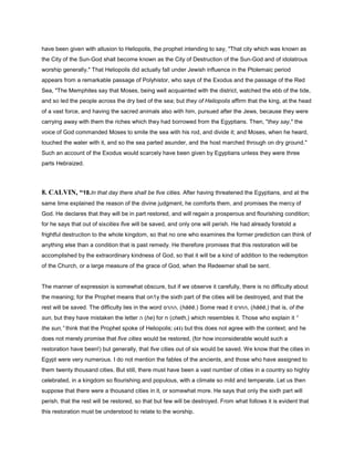 have been given with allusion to Heliopolis, the prophet intending to say, "That city which was known as
the City of the Sun-God shall become known as the City of Destruction of the Sun-God and of idolatrous
worship generally." That Heliopolis did actually fall under Jewish influence in the Ptolemaic period
appears from a remarkable passage of Polyhistor, who says of the Exodus and the passage of the Red
Sea, "The Memphites say that Moses, being well acquainted with the district, watched the ebb of the tide,
and so led the people across the dry bed of the sea; but they of Heliopolis affirm that the king, at the head
of a vast force, and having the sacred animals also with him, pursued after the Jews, because they were
carrying away with them the riches which they had borrowed from the Egyptians. Then, "they say," the
voice of God commanded Moses to smite the sea with his rod, and divide it; and Moses, when he heard,
touched the water with it, and so the sea parted asunder, and the host marched through on dry ground."
Such an account of the Exodus would scarcely have been given by Egyptians unless they were three
parts Hebraized.
8. CALVIN, “18.In that day there shall be five cities. After having threatened the Egyptians, and at the
same time explained the reason of the divine judgment, he comforts them, and promises the mercy of
God. He declares that they will be in part restored, and will regain a prosperous and flourishing condition;
for he says that out of sixcities five will be saved, and only one will perish. He had already foretold a
frightful destruction to the whole kingdom, so that no one who examines the former prediction can think of
anything else than a condition that is past remedy. He therefore promises that this restoration will be
accomplished by the extraordinary kindness of God, so that it will be a kind of addition to the redemption
of the Church, or a large measure of the grace of God, when the Redeemer shall be sent.
The manner of expression is somewhat obscure, but if we observe it carefully, there is no difficulty about
the meaning; for the Prophet means that on1y the sixth part of the cities will be destroyed, and that the
rest will be saved. The difficulty lies in the word ‫,ההרס‬ (hăĕĕ.) Some read it ‫,החרס‬ (hăĕĕ,) that is, of the
sun, but they have mistaken the letter ‫ה‬ (he) for ‫ח‬ (cheth,) which resembles it. Those who explain it “
the sun,” think that the Prophet spoke of Heliopolis; (41) but this does not agree with the context; and he
does not merely promise that five cities would be restored, (for how inconsiderable would such a
restoration have been!) but generally, that five cities out of six would be saved. We know that the cities in
Egypt were very numerous. I do not mention the fables of the ancients, and those who have assigned to
them twenty thousand cities. But still, there must have been a vast number of cities in a country so highly
celebrated, in a kingdom so flourishing and populous, with a climate so mild and temperate. Let us then
suppose that there were a thousand cities in it, or somewhat more. He says that only the sixth part will
perish, that the rest will be restored, so that but few will be destroyed. From what follows it is evident that
this restoration must be understood to relate to the worship.
 