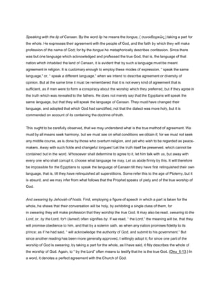 Speaking with the lip of Canaan. By the word lip he means the tongue, ( συνεκδοχικῶς,) taking a part for
the whole. He expresses their agreement with the people of God, and the faith by which they will make
profession of the name of God; for by the tongue he metaphorically describes confession. Since there
was but one language which acknowledged and professed the true God, that is, the language of that
nation which inhabited the land of Canaan, it is evident that by such a language must be meant
agreement in religion. It is customary enough to employ these modes of expression, “ speak the same
language,” or, “ speak a different language,” when we intend to describe agreement or diversity of
opinion. But at the same time it must be remembered that it is not every kind of agreement that is
sufficient, as if men were to form a conspiracy about the worship which they preferred, but if they agree in
the truth which was revealed to the fathers. He does not merely say that the Egyptians will speak the
same language, but that they will speak the language of Canaan. They must have changed their
language, and adopted that which God had sanctified; not that the dialect was more holy, but it is
commended on account of its containing the doctrine of truth.
This ought to be carefully observed, that we may understand what is the true method of agreement. We
must by all means seek harmony, but we must see on what conditions we obtain it; for we must not seek
any middle course, as is done by those who overturn religion, and yet who wish to be regarded as peace-
makers. Away with such fickle and changeful tongues! Let the truth itself be preserved, which cannot be
contained but in the word. Whosoever shall determine to agree to it, let him talk with us, but away with
every one who shall corrupt it, choose what language he may. Let us abide firmly by this. It will therefore
be impossible for the Egyptians to speak the language of Canaan till they have first relinquished their own
language, that is, till they have relinquished all superstitions. Some refer this to the age of Ptolemy, but it
is absurd, and we may infer from what follows that the Prophet speaks of piety and of the true worship of
God.
And swearing by Jehovah of hosts. First, employing a figure of speech in which a part is taken for the
whole, he shews that their conversation will be holy, by exhibiting a single class of them, for
in swearing they will make profession that they worship the true God. It may also be read, swearing to the
Lord, or, by the Lord, for‫ל‬ (lamed) often signifies by. If we read, “ the Lord,” the meaning will be, that they
will promise obedience to him, and that by a solemn oath, as when any nation promises fidelity to its
prince; as if he had said, “ will acknowledge the authority of God, and submit to his government.” But
since another reading has been more generally approved, I willingly adopt it; for since one part of the
worship of God is swearing, by taking a part for the whole, as I have said, it fitly describes the whole of
the worship of God. Again, to “ by the Lord” often means to testify that he is the true God. (Deu_6:13.) In
a word, it denotes a perfect agreement with the Church of God.
 