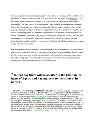 Hence we ought to learn that outward confession is a necessary part of the true worship of God; for if any
person wish to keep his faith shut up in his heart, he will have but a cold regard for it. (Rom_10:9.) True
faith breaks out into confession, and kindles us to such a degree that we actually profess what we
inwardly feel. “ me,” says the Lord in another passage, “ knee shall bow, and every tongue shall swear.”
(Isa_45:23.) Accordingly, there ought to be an outward worship and outward profession wherever faith
dwells. It ought also to be observed, that those things which belong to the worship of God ought not to be
applied to any other purpose, and therefore it is a profanation of an oath if we swear by any other. It is
written, “ shalt swear by my name.” (Deu_6:13.) Accordingly, he is insulted and robbed of his honor, if the
name of saints, or of any creature, be employed in an oath. Let it likewise be observed with what
solemnity oaths should be made; for if by swearing we profess to worship God, we ought never to engage
in it but with fear and reverence.
One shall be called the city of desolation. When he devotes to destruction every sixth city, he means that
all who are not converted to God, so as to worship him, perish without hope of salvation; for he contrasts
the cities of Egypt which shall begin to acknowledge God with those which are destined to destruction.
Where the worship of God is wanting, nothing but destruction can remain behind. ‫הרס‬ (hĕĕ) denotes
execration and curse, which is followed by ruin and eternal death.
19
In that day there will be an altar to the LORD in the
heart of Egypt, and a monument to the LORD at its
border.
1.BARNES, “In that day shall there be an altar - An “altar” is properly a place on which
sacrifices are offered. According to the Mosaic law, but one great altar was to be erected for
sacrifices. But the word ‘altar’ is often used in another sense to denote a place of “memorial;” or
a place of worship in general (Jos_22:22-26. It is clear that Isaiah did not intend that this
should be taken “literally,” or that there should be a rival temple and altar erected in Egypt, but
his description is evidently taken in part from the account of the religion of the patriarchs who
erected altars and pillars and monuments to mark the places of the worship of the true God. The
parallelism here, where ‘pillars’ are mentioned, shows in what sense the word ‘altar’ is used. It
means that the worship of the true God would be established in Egypt, and that certain “places”
should be set apart to his service. “altars” were among the first places reared as connected with
the worship of God (see Gen_8:20; Gen_12:7; Gen_35:1; Exo_17:15).
 