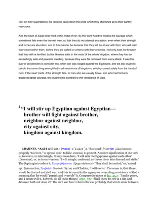 vain on their superstitions, he likewise casts down the pride which they cherished as to their earthly
resources.
And the heart of Egypt shall melt in the midst of her. By the word heart he means the courage which
sometimes fails even the bravest men, so that they do not attempt any action, even when their strength
and forces are abundant, and in this manner he declares that they will be at war with God, who will melt
their heartswithin them, before they are called to contend with their enemies. Not only does he threaten
that they will be terrified, but he likewise adds in the midst of the whole kingdom, where they had an
exceedingly safe and peaceful dwelling, because they were far removed from every attack. It was the
duty of all believers to consider this, when war was waged against the Egyptians; and we also ought to
behold the same thing exemplified in all revolutions of kingdoms, which proceed solely from the hand of
God. If the heart melts, if the strength fails, in men who are usually brave, and who had formerly
displayed great courage, this ought to be ascribed to the vengeance of God.
2
“I will stir up Egyptian against Egyptian—
brother will fight against brother,
neighbor against neighbor,
city against city,
kingdom against kingdom.
1.BARNES, “And I will set - (‫סכסכתי‬ sı ksaketı y). This word (from ‫סכך‬ sakak) means
properly “to cover,” to spread over, to hide, conceal, to protect. Another signification of the verb
is, to weave, to intermingle. It may mean here, ‘I will arm the Egyptians against each other’
(Gesenius); or, as in our version, ‘I will mingle, confound, or throw them into discord and strife.’
The Septuagint renders it, ᅠπεγερθήσονται Epegerthesontai - ‘They shall be excited,’ or, ‘raised
up.’ Symmachus, Συµβαλራ Sumbalo. Syriac and Chaldee, ‘I will excite.’ The sense is, that there
would be discord and civil war, and this is traced to the agency or overruling providence of God -
meaning that he would “permit and overrule” it. Compare the notes at Isa_45:7 : ‘I make peace,
and I create evil; I, Yahweh, do all these things;’ Amo_3:6 : ‘Shall there be evil in a city and
Jehovah hath not done it?’ The civil war here referred to was probably that which arose between
 