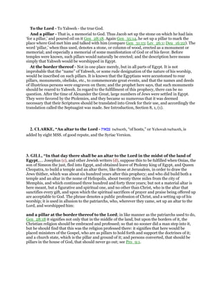 To the Lord - To Yahweh - the true God.
And a pillar - That is, a memorial to God. Thus Jacob set up the stone on which he had lain
‘for a pillar,’ and poured oil on it Gen_28:18. Again Gen_35:14, he set up a pillar to mark the
place where God met him and talked with him (compare Gen_31:13; Lev_26:1; Deu_16:22). The
word ‘pillar,’ when thus used, denotes a stone, or column of wood, erected as a monument or
memorial; and especially a memorial of some manifestation of God or of his favor. Before
temples were known, such pillars would naturally be erected; and the description here means
simply that Yahweh would be worshipped in Egypt.
At the border thereof - Not in one place merely, but in all parts of Egypt. It is not
improbable that the “name” of Yahweh, or some rude designation of the nature of his worship,
would be inscribed on such pillars. It is known that the Egyptians were accustomed to rear
pillars, monuments, obelisks, etc., to commemorate great events, and that the names and deeds
of illustrious persons were engraven on them; and the prophet here says, that such monuments
should be reared to Yahweh. In regard to the fulfillment of this prophecy, there can be no
question. After the time of Alexander the Great, large numbers of Jews were settled in Egypt.
They were favored by the Ptolemies, and they became so numerous that it was deemed
necessary that their Scriptures should be translated into Greek for their use, and accordingly the
translation called the Septuagint was made. See Introduction, Section 8, 1, (1).
2. CLARKE, “An altar to the Lord - ‫צבאות‬ tsebaoth, “of hosts,” or Yehovah tsebaoth, is
added by eight MSS. of good repute, and the Syriac Version.
3. GILL, “In that day there shall be an altar to the Lord in the midst of the land of
Egypt,.... Josephus (c), and other Jewish writers (d), suppose this to be fulfilled when Onias, the
son of Simeon the just, fled into Egypt, and obtained leave of Ptolemy king of Egypt, and Queen
Cleopatra, to build a temple and an altar there, like those at Jerusalem, in order to draw the
Jews thither, which was about six hundred years after this prophecy; and who did build both a
temple and an altar in the nome of Heliopolis, about twenty three miles from the city of
Memphis, and which continued three hundred and forty three years; but not a material altar is
here meant, but a figurative and spiritual one, and no other than Christ, who is the altar that
sanctifies every gift, and upon which the spiritual sacrifices of prayer and praise being offered up
are acceptable to God. The phrase denotes a public profession of Christ, and a setting up of his
worship; it is used in allusion to the patriarchs, who, wherever they came, set up an altar to the
Lord, and worshipped him:
and a pillar at the border thereof to the Lord; in like manner as the patriarchs used to do,
Gen_28:18 it signifies not only that in the middle of the land, but upon the borders of it, the
Christian religion should be embraced and professed; so that no sooner did a man step into it,
but he should find that this was the religion professed there: it signifies that here would be
placed ministers of the Gospel, who are as pillars to hold forth and support the doctrines of it;
and a church state, which is the pillar and ground of it; and persons converted, that should be
pillars in the house of God, that should never go out; see Pro_9:1.
 