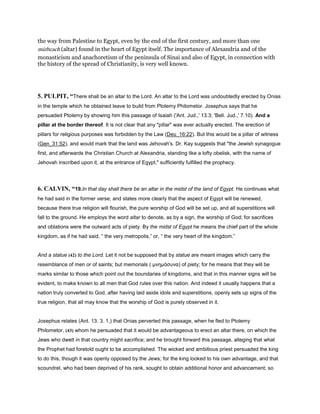 the way from Palestine to Egypt, even by the end of the first century, and more than one
mizbeach (altar) found in the heart of Egypt itself. The importance of Alexandria and of the
monasticism and anachoretism of the peninsula of Sinai and also of Egypt, in connection with
the history of the spread of Christianity, is very well known.
5. PULPIT, “There shall be an altar to the Lord. An altar to the Lord was undoubtedly erected by Onias
in the temple which he obtained leave to build from Ptolemy Philometor. Josephus says that he
persuaded Ptolemy by showing him this passage of Isaiah ('Ant. Jud.,' 13.3; 'Bell. Jud.,' 7.10). And a
pillar at the border thereof. It is not clear that any "pillar" was ever actually erected. The erection of
pillars for religious purposes was forbidden by the Law (Deu_16:22). But this would be a pillar of witness
(Gen_31:52), and would mark that the land was Jehovah's. Dr. Kay suggests that "the Jewish synagogue
first, and afterwards the Christian Church at Alexandria, standing like a lofty obelisk, with the name of
Jehovah inscribed upon it, at the entrance of Egypt," sufficiently fulfilled the prophecy.
6. CALVIN, “19.In that day shall there be an altar in the midst of the land of Egypt. He continues what
he had said in the former verse, and states more clearly that the aspect of Egypt will be renewed,
because there true religion will flourish, the pure worship of God will be set up, and all superstitions will
fall to the ground. He employs the word altar to denote, as by a sign, the worship of God; for sacrifices
and oblations were the outward acts of piety. By the midst of Egypt he means the chief part of the whole
kingdom, as if he had said, “ the very metropolis,” or, “ the very heart of the kingdom.”
And a statue (42) to the Lord. Let it not be supposed that by statue are meant images which carry the
resemblance of men or of saints; but memorials ( µνηµόσυνα) of piety; for he means that they will be
marks similar to those which point out the boundaries of kingdoms, and that in this manner signs will be
evident, to make known to all men that God rules over this nation. And indeed it usually happens that a
nation truly converted to God, after having laid aside idols and superstitions, openly sets up signs of the
true religion, that all may know that the worship of God is purely observed in it.
Josephus relates (Ant. 13. 3. 1,) that Onias perverted this passage, when he fled to Ptolemy
Philometor, (43) whom he persuaded that it would be advantageous to erect an altar there, on which the
Jews who dwelt in that country might sacrifice; and he brought forward this passage, alleging that what
the Prophet had foretold ought to be accomplished. The wicked and ambitious priest persuaded the king
to do this, though it was openly opposed by the Jews; for the king looked to his own advantage, and that
scoundrel, who had been deprived of his rank, sought to obtain additional honor and advancement; so
 