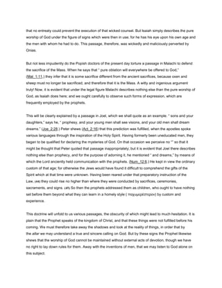 that no entreaty could prevent the execution of that wicked counsel. But Isaiah simply describes the pure
worship of God under the figure of signs which were then in use; for he has his eye upon his own age and
the men with whom he had to do. This passage, therefore, was wickedly and maliciously perverted by
Onias.
But not less impudently do the Popish doctors of the present day torture a passage in Malachi to defend
the sacrifice of the Mass. When he says that “ pure oblation will everywhere be offered to God,”
(Mal_1:11,) they infer that it is some sacrifice different from the ancient sacrifices, because oxen and
sheep must no longer be sacrificed, and therefore that it is the Mass. A witty and ingenious argument
truly! Now, it is evident that under the legal figure Malachi describes nothing else than the pure worship of
God, as Isaiah does here; and we ought carefully to observe such forms of expression, which are
frequently employed by the prophets.
This will be clearly explained by a passage in Joel, which we shall quote as an example. “ sons and your
daughters,” says he, “ prophesy, and your young men shall see visions, and your old men shall dream
dreams.” (Joe_2:28.) Peter shews (Act_2:16) that this prediction was fulfilled, when the apostles spoke
various languages through the inspiration of the Holy Spirit. Having formerly been uneducated men, they
began to be qualified for declaring the mysteries of God. On that occasion we perceive no “” so that it
might be thought that Peter quoted that passage inappropriately; but it is evident that Joel there describes
nothing else than prophecy, and for the purpose of adorning it, he mentioned “ and dreams,” by means of
which the Lord anciently held communication with the prophets. (Num_12:6.) He kept in view the ordinary
custom of that age; for otherwise the Jews would have found it difficult to comprehend the gifts of the
Spirit which at that time were unknown. Having been reared under that preparatory instruction of the
Law, (44) they could rise no higher than where they were conducted by sacrifices, ceremonies,
sacraments, and signs. (45) So then the prophets addressed them as children, who ought to have nothing
set before them beyond what they can learn in a homely style ( παχυµερέστερον) by custom and
experience.
This doctrine will unfold to us various passages, the obscurity of which might lead to much hesitation. It is
plain that the Prophet speaks of the kingdom of Christ, and that these things were not fulfilled before his
coming. We must therefore take away the shadows and look at the reality of things, in order that by
the altar we may understand a true and sincere calling on God. But by these signs the Prophet likewise
shews that the worship of God cannot be maintained without external acts of devotion, though we have
no right to lay down rules for them. Away with the inventions of men, that we may listen to God alone on
this subject.
 