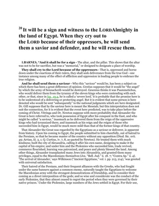 20
It will be a sign and witness to the LORDAlmighty in
the land of Egypt. When they cry out to
the LORD because of their oppressors, he will send
them a savior and defender, and he will rescue them.
1.BARNES, “And it shall be for a sign - The altar, and the pillar. This shows that the altar
was not to be for sacrifice, but was a “memorial,” or designed to designate a place of worship.
They shall cry to the Lord because of the oppressors - That is, oppressed and borne
down under the exactions of their rulers, they shall seek deliverance from the true God - one
instance among many of the effect of affliction and oppression in leading people to embrace the
true religion.
And he shall send them a saviour - Who this “saviour” would be, has been a subject on
which there has been a great difference of opinion. Grotius supposes that it would be “the angel”
by which the army of Sennacherib would be destroyed. Gesenius thinks it was Psammetichus,
who would deliver them from the tyranny of the eleven kings who were contending with each
other, or that, since in Isa_19:4, he is called a ‘severe lord,’ it is probable that the promise here is
to be understood of a delivering or protecting angel. But it is evident that some person is here
denoted who would be sent “subsequently” to the national judgments which are here designated.
Dr. Gill supposes that by the saviour here is meant the Messiah; but this interpretation does not
suit the connection, for it is evident that the event here predicted, was to take place before the
coming of Christ. Vitringa and Dr. Newton suppose with more probability that Alexander the
Great is here referred to, who took possession of Egypt after his conquest in the East, and who
might be called “a saviour,” inasmuch as he delivered them from the reign of the oppressive
kings who had tyrannized there, and inasmuch as his reign and the reigns of those who
succeeded him in Egypt, would be much more mild than that of the former kings of that country.
That Alexander the Great was regarded by the Egyptians as a saviour or deliverer, is apparent
from history. Upon his coming to Egypt, the people submitted to him cheerfully, out of hatred to
the Persians, so that he became master of the country without any opposition (Diod. Sic. xvii.
49; Arrian, iii. 3, 1; Q. Curtius, iv. 7, 8, as quoted by Newton). He treated them with much
kindness; built the city of Alexandria, calling it after his own name, designing to make it the
capital of his empire; and under him and the Ptolemies who succeeded him, trade revived,
commerce flourished, learning was patronized, and peace and plenty blessed the land. Among
other things, Alexander transplanted many Jews into Alexandria, and granted them many
privileges, equal to the Macedonians themselves (Jos. “Bell. Jud.” ii. 18. 7; “Contra Ap.” ii. 4).
‘The arrival of Alexander,’ says Wilkinson (“Ancient Egyptians,” vol. i. pp. 213, 214), ‘was greeted
with universal satisfaction.
Their hatred of the Persians, and their frequent alliances with the Greeks, who had fought
under the same banners against a common enemy, naturally taught the Egyptians to welcome
the Macedonian army with the strongest demonstrations of friendship, and to consider their
coming as a direct interposition of the gods; and so wise and considerate was the conduct of the
early Ptolemies, that they almost ceased to regret the period when they were governed by their
native princes.’ Under the Ptolemies, large numbers of the Jews settled in Egypt. For their use,
 