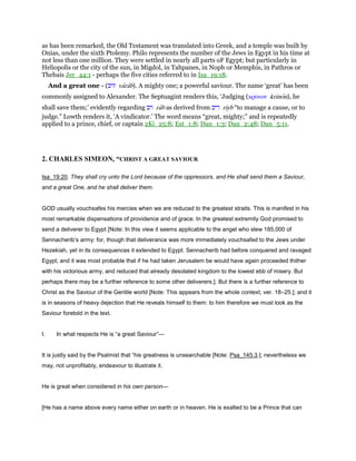 as has been remarked, the Old Testament was translated into Greek, and a temple was built by
Onias, under the sixth Ptolemy. Philo represents the number of the Jews in Egypt in his time at
not less than one million. They were settled in nearly all parts oF Egypt; but particularly in
Heliopolis or the city of the sun, in Migdol, in Tahpanes, in Noph or Memphis, in Pathros or
Thebais Jer_44:1 - perhaps the five cities referred to in Isa_19:18.
And a great one - (‫ורב‬ varab). A mighty one; a powerful saviour. The name ‘great’ has been
commonly assigned to Alexander. The Septuagint renders this, ‘Judging (κρίνων krinon), he
shall save them;’ evidently regarding ‫רב‬ rab as derived from ‫ריב‬ riyb “to manage a cause, or to
judge.” Lowth renders it, ‘A vindicator.’ The word means “great, mighty;” and is repeatedly
applied to a prince, chief, or captain 2Ki_25:8; Est_1:8; Dan_1:3; Dan_2:48; Dan_5:11.
2. CHARLES SIMEON, “CHRIST A GREAT SAVIOUR
Isa_19:20. They shall cry unto the Lord because of the oppressors, and He shall send them a Saviour,
and a great One, and he shall deliver them.
GOD usually vouchsafes his mercies when we are reduced to the greatest straits. This is manifest in his
most remarkable dispensations of providence and of grace. In the greatest extremity God promised to
send a deliverer to Egypt [Note: In this view it seems applicable to the angel who slew 185,000 of
Sennacherib’s army: for, though that deliverance was more immediately vouchsafed to the Jews under
Hezekiah, yet in its consequences it extended to Egypt. Sennacherib had before conquered and ravaged
Egypt; and it was most probable that if he had taken Jerusalem be would have again proceeded thither
with his victorious army, and reduced that already desolated kingdom to the lowest ebb of misery. But
perhaps there may be a further reference to some other deliverers.]. But there is a further reference to
Christ as the Saviour of the Gentile world [Note: This appears from the whole context, ver. 18–25.]; and it
is in seasons of heavy dejection that He reveals himself to them: to him therefore we must look as the
Saviour foretold in the text.
I. In what respects He is “a great Saviour”—
It is justly said by the Psalmist that “his greatness is unsearchable [Note: Psa_145:3.]; nevertheless we
may, not unprofitably, endeavour to illustrate it.
He is great when considered in his own person—
[He has a name above every name either on earth or in heaven. He is exalted to be a Prince that can
 