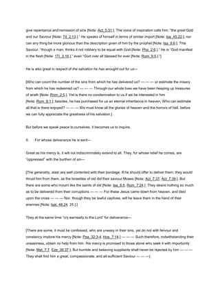 give repentance and remission of sins [Note: Act_5:31.]. The voice of inspiration calls him, “the great God
and our Saviour [Note: Tit_2:13.].” He speaks of himself in terms of similar import [Note: Isa_45:22.]; nor
can any thing be more glorious than the description given of him by the prophet [Note: Isa_9:6.]. This
Saviour, “though a man, thinks it not robbery to be equal with God [Note: Php_2:6.].” He is “God manifest
in the flesh [Note: 1Ti_3:16.],” even “God over all blessed for ever [Note: Rom_9:5.].”]
He is also great in respect of the salvation he has wrought out for us—
[Who can count the number of the sins from which he has delivered us? — — — or estimate the misery
from which he has redeemed us? — — — Through our whole lives we have been heaping up treasures
of wrath [Note: Rom_2:5.]. Yet is there no condemnation to us if we be interested in him
[Note: Rom_8:1.]; besides, he has purchased for us an eternal inheritance in heaven. Who can estimate
all that is there enjoyed? — — — We must know all the glories of heaven and the horrors of hell, before
we can fully appreciate the greatness of his salvation.]
But before we speak peace to ourselves, it becomes us to inquire,
II. For whose deliverance he is sent—
Great as his mercy is, it will not indiscriminately extend to all. They, for whose relief he comes, are
“oppressed” with the burthen of sin—
[The generality, alas! are well contented with their bondage. If he should offer to deliver them, they would
thrust him from them, as the Israelites of old did their saviour Moses [Note: Act_7:37; Act_7:39.]. But
there are some who mourn like the saints of old [Note: Isa_6:5. Rom_7:24.]. They desire nothing so much
as to be delivered from their corruptions — — — For these Jesus came down from heaven, and died
upon the cross — — — Nor, though they be lawful captives, will he leave them in the hand of their
enemies [Note: Isai. 48:24. 25.].]
They at the same time “cry earnestly to the Lord” for deliverance—
[There are some, it must be confessed, who are uneasy in their sins, yet do not with fervour and
constancy implore his mercy [Note: Psa_32:3-4. Hos_7:14.] — — — Such therefore, notwithstanding their
uneasiness, obtain no help from him. His mercy is promised to those alone who seek it with importunity
[Note: Mat_7:7. Eze_36:37.]. But humble and believing suppliants shall never be rejected by him — — —
They shall find him a great, compassionate, and all-sufficient Saviour — — —]
 