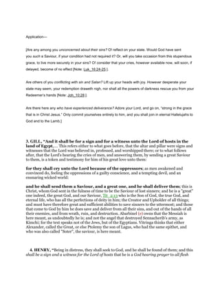 Application—
[Are any among you unconcerned about their sins? O! reflect on your state. Would God have sent
you such a Saviour, if your condition had not required it? Or, will you take occasion from this stupendous
grace, to live more securely in your sins? O! consider that your cries, however available now, will soon, if
delayed, become of no effect [Note: Luk_16:24-25.].
Are others of you conflicting with sin and Satan? Lift up your heads with joy. However desperate your
state may seem, your redemption draweth nigh, nor shall all the powers of darkness rescue you from your
Redeemer’s hands [Note: Joh_10:28.].
Are there here any who have experienced deliverance? Adore your Lord, and go on, “strong in the grace
that is in Christ Jesus.” Only commit yourselves entirely to him, and you shall join in eternal Hallelujahs to
God and to the Lamb.]
3. GILL, “And it shall be for a sign and for a witness unto the Lord of hosts in the
land of Egypt,.... This refers either to what goes before, that the altar and pillar were signs and
witnesses that the Lord was believed in, professed, and worshipped there; or to what follows
after, that the Lord's hearing the cries of men, and answering them, by sending a great Saviour
to them, is a token and testimony for him of his great love unto them:
for they shall cry unto the Lord because of the oppressors; as men awakened and
convinced do, feeling the oppressions of a guilty conscience, and a tempting devil, and an
ensnaring wicked world:
and he shall send them a Saviour, and a great one, and he shall deliver them; this is
Christ, whom God sent in the fulness of time to be the Saviour of lost sinners; and he is a "great"
one indeed, the great God, and our Saviour, Tit_2:13 who is the Son of God, the true God, and
eternal life, who has all the perfections of deity in him; the Creator and Upholder of all things;
and must have therefore great and sufficient abilities to save sinners to the uttermost; and those
that come to God by him he does save and deliver from all their sins, and out of the hands of all
their enemies, and from wrath, ruin, and destruction. Abarbinel (e) owns that the Messiah is
here meant, as undoubtedly he is; and not the angel that destroyed Sennacherib's army, as
Kimchi; for the text speaks not of the Jews, but of the Egyptians. Vitringa thinks that either
Alexander, called the Great, or else Ptolemy the son of Lagus, who had the same epithet, and
who was also called "Soter", the saviour, is here meant.
4. HENRY, “Being in distress, they shall seek to God, and he shall be found of them; and this
shall be a sign and a witness for the Lord of hosts that he is a God hearing prayer to all flesh
 