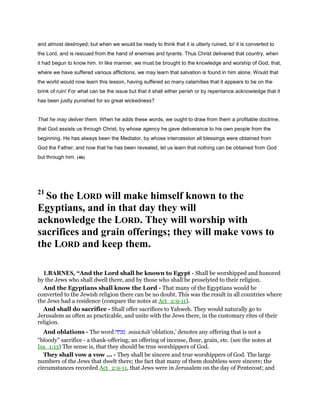 and almost destroyed; but when we would be ready to think that it is utterly ruined, lo! it is converted to
the Lord, and is rescued from the hand of enemies and tyrants. Thus Christ delivered that country, when
it had begun to know him. In like manner, we must be brought to the knowledge and worship of God, that,
where we have suffered various afflictions, we may learn that salvation is found in him alone. Would that
the world would now learn this lesson, having suffered so many calamities that it appears to be on the
brink of ruin! For what can be the issue but that it shall either perish or by repentance acknowledge that it
has been justly punished for so great wickedness?
That he may deliver them. When he adds these words, we ought to draw from them a profitable doctrine,
that God assists us through Christ, by whose agency he gave deliverance to his own people from the
beginning. He has always been the Mediator, by whose intercession all blessings were obtained from
God the Father; and now that he has been revealed, let us learn that nothing can be obtained from God
but through him. (46)
21
So the LORD will make himself known to the
Egyptians, and in that day they will
acknowledge the LORD. They will worship with
sacrifices and grain offerings; they will make vows to
the LORD and keep them.
1.BARNES, “And the Lord shall be known to Egypt - Shall be worshipped and honored
by the Jews who shall dwell there, and by those who shall be proselyted to their religion.
And the Egyptians shall know the Lord - That many of the Egyptians would be
converted to the Jewish religion there can be no doubt. This was the result in all countries where
the Jews had a residence (compare the notes at Act_2:9-11).
And shall do sacrifice - Shall offer sacrifices to Yahweh. They would naturally go to
Jerusalem as often as practicable, and unite with the Jews there, in the customary rites of their
religion.
And oblations - The word ‫מנחה‬ minichah ‘oblation,’ denotes any offering that is not a
“bloody” sacrifice - a thank-offering; an offering of incense, flour, grain, etc. (see the notes at
Isa_1:13) The sense is, that they should be true worshippers of God.
They shall vow a vow ... - They shall be sincere and true worshippers of God. The large
numbers of the Jews that dwelt there; the fact that many of them doubtless were sincere; the
circumstances recorded Act_2:9-11, that Jews were in Jerusalem on the day of Pentecost; and
 