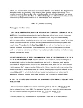nation, and yet I fear there are many of our nation that do not know the Lord. But the promise of
the new covenant is that all shall know the Lord, from the least even to the greatest, which
promise is sure to all the seed. The effect of this knowledge of God is that they shall vow a vow
to the Lord and perform it. For those do not know God aright who either are not willing to come
under binding obligations to the Lord or do not make good those obligations.
5. PULPIT, “Smiting and healing.
We may glean from these verses—
I. THAT THE BLOWS WHICH WE SURFER IN OUR ORDINARY EXPERIENCE COME FROM THE HA
ND OF GOD. No doubt the various calamities by which Egypt was afflicted came to her in the ordinary
ways, and appeared to her citizens as the result of common causes. They accounted for them by
reference to general laws, to visible human powers, to known processes and current events. Yet we know
them to have been distinctly and decidedly of God, by whatever instrumentalities they may have been
brought about. "The Lord shall smite Egypt" (Isa_19:22). So now with us; the evils which overtake us—
sickness, separation, disappointment, losses, bereavement, etc.—may occur as the result of causes
which we can discover and name; nevertheless they may be regarded as visitations, as chastisement, as
discipline, from the hand of God.
II. THAT THESE WOUNDS OF GOD'S CAUSING ARE INTENDED BY HIM TO ABOUND UNTO THE H
EALTH OF THE WOUNDED SPIRIT. "He shall smite and heal." God's main purpose in smiting was to
bring about a far healthier condition than existed before. Afterwards the chastening would "yield the
peaceable fruits of righteousness;" and for this end chiefly, if not wholly, it was sent. We are to consider
that this is always God's design in sending affliction to his children. He smites that he may heal, and that
the new health may be much better than the old—that the blessing gained may greatly outweigh the loss
endured (2Co_4:17). To part with bodily health and to obtain spiritual soundness, to lose material
possessions and secure treasures which make "rich toward God,"—this is to be enlarged indeed.
III. THAT THE RESTORATION OF THE SMITTEN SPIRIT IS ATTENDED AND FOLLOWED BY VARIO
US BLESSINGS.
1. The soul addressing itself to God in earnest prayer. "They shall cry unto the Lord" (Isa_19:20); "He
shall be entreated of them" (Isa_19:22). This is an act of returning from folly and forgetfulness unto the
God who has been forsaken: "They shall return," etc. (Isa_19:22; see alsoIsa_19:21).
2. The soul seeking God's acceptance in his appointed way. "There shall be an altar to the Lord"
 