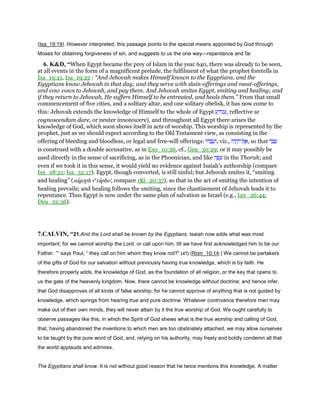 (Isa_19:19). However interpreted, this passage points to the special means appointed by God through
Moses for obtaining forgiveness of sin, and suggests to us the one way—repentance and fai
6. K&D, “When Egypt became the prey of Islam in the year 640, there was already to be seen,
at all events in the form of a magnificent prelude, the fulfilment of what the prophet foretells in
Isa_19:21, Isa_19:22 : “And Jehovah makes Himself known to the Egyptians, and the
Egyptians know Jehovah in that day; and they serve with slain-offerings and meat-offerings,
and vow vows to Jehovah, and pay them. And Jehovah smites Egypt, smiting and healing; and
if they return to Jehovah, He suffers Himself to be entreated, and heals them.” From that small
commencement of five cities, and a solitary altar, and one solitary obelisk, it has now come to
this: Jehovah extends the knowledge of Himself to the whole of Egypt ‫ע‬ ַ‫ּוד‬‫נ‬‫,ע‬ reflective se
cognoscendum dare, or neuter innotescere), and throughout all Egypt there arises the
knowledge of God, which soon shows itself in acts of worship. This worship is represented by the
prophet, just as we should expect according to the Old Testament view, as consisting in the
offering of bleeding and bloodless, or legal and free-will offerings: ‫דוּ‬ ְ‫ב‬ ָ‫ע‬ְ‫,ו‬ viz., ‫וֹה‬ ָ‫ה‬ְ‫ת־י‬ ֶ‫,א‬ so that ‫ד‬ ַ‫ב‬ ָ‫ע‬
is construed with a double accusative, as in Exo_10:26, cf., Gen_30:29; or it may possibly be
used directly in the sense of sacrificing, as in the Phoenician, and like ‫ה‬ ָ‫שׂ‬ ָ‫ע‬ in the Thorah; and
even if we took it in this sense, it would yield no evidence against Isaiah's authorship (compare
Isa_28:21; Isa_32:17). Egypt, though converted, is still sinful; but Jehovah smites it, “smiting
and healing” (nagoph ve
rapho', compare 1Ki_20:37), so that in the act of smiting the intention of
healing prevails; and healing follows the smiting, since the chastisement of Jehovah leads it to
repentance. Thus Egypt is now under the same plan of salvation as Israel (e.g., Lev_26:44;
Deu_32:36).
7.CALVIN, “21.And the Lord shall be known by the Egyptians. Isaiah now adds what was most
important; for we cannot worship the Lord, or call upon him, till we have first acknowledged him to be our
Father. “” says Paul, “ they call on him whom they know not?” (47) (Rom_10:14.) We cannot be partakers
of the gifts of God for our salvation without previously having true knowledge, which is by faith. He
therefore properly adds, the knowledge of God, as the foundation of all religion, or the key that opens to
us the gate of the heavenly kingdom. Now, there cannot be knowledge without doctrine; and hence infer,
that God disapproves of all kinds of false worship; for he cannot approve of anything that is not guided by
knowledge, which springs from hearing true and pure doctrine. Whatever contrivance therefore men may
make out of their own minds, they will never attain by it the true worship of God. We ought carefully to
observe passages like this, in which the Spirit of God shews what is the true worship and calling of God,
that, having abandoned the inventions to which men are too obstinately attached, we may allow ourselves
to be taught by the pure word of God, and, relying on his authority, may freely and boldly condemn all that
the world applauds and admires.
The Egyptians shall know. It is not without good reason that he twice mentions this knowledge. A matter
 