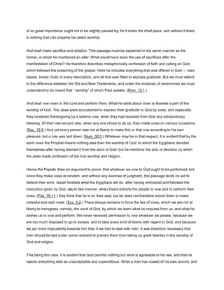 of so great importance ought not to be slightly passed by; for it holds the chief place, and without it there
is nothing that can properly be called worship.
And shall make sacrifice and oblation. This passage must be explained in the same manner as the
former, in which he mentioned an altar. What would have been the use of sacrifices after the
manifestation of Christ? He therefore describes metaphorically confession of faith and calling on God,
which followed the preaching of the gospel. Here he includes everything that was offered to God — slain
beasts, bread, fruits of every description, and all that was fitted to express gratitude. But we must attend
to the difference between the Old and New Testaments, and under the shadows of ceremonies we must
understand to be meant that “ worship” of which Paul speaks. (Rom_12:1.)
And shall vow vows to the Lord and perform them. What he adds about vows is likewise a part of the
worship of God. The Jews were accustomed to express their gratitude to God by vows, and especially
they rendered thanksgiving by a solemn vow, when they had received from God any extraordinary
blessing. Of their own accord also, when any one chose to do so, they made vows on various occasions.
(Deu_12:6.) And yet every person was not at liberty to make this or that vow according to his own
pleasure; but a rule was laid down. (Num_30:3.) Whatever may be in that respect, it is evident that by the
word vows the Prophet means nothing else than the worship of God, to which the Egyptians devoted
themselves after having learned it from the word of God; but he mentions the acts of devotion by which
the Jews made profession of the true worship and religion.
Hence the Papists draw an argument to prove, that whatever we vow to God ought to be performed; but
since they make vows at random, and without any exercise of judgment, this passage lends no aid to
defend their error. Isaiah foretells what the Egyptians will do, after having embraced and followed the
instruction given by God. (48) In like manner, when David exhorts the people to vow and to perform their
vows, (Psa_76:11,) they think that he is on their side; but be does not therefore exhort them to make
unlawful and rash vows. (Ecc_5:2.) There always remains in force the law of vows, which we are not at
liberty to transgress, namely, the word of God, by which we learn what he requires from us, and what he
wishes us to vow and perform. We never received permission to vow whatever we please, because we
are too much disposed to go to excess, and to take every kind of liberty with regard to God, and because
we act more imprudently towards him than if we had to deal with men. It was therefore necessary that
men should be laid under some restraint to prevent them from taking so great liberties in the worship of
God and religion.
This being the case, it is evident that God permits nothing but what is agreeable to his law, and that he
rejects everything else as unacceptable and superstitious. What a man has vowed of his own accord, and
 
