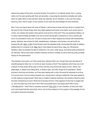without the support of the word, cannot be binding. If he perform it, he offends doubly; first, in vowing
rashly, as if he were sporting with God; and secondly, in executing his resolutions wickedly and rashly,
when he ought rather to have set them aside and repented. So far, therefore, is any man from being
bound by vows, that he ought, on the contrary, to turn back and acknowledge his sinful rashness.
Now, if any one inquire about the vows of Papists, it will be easy to shew that they derive no support from
the word of God. If those things which they highly applaud and reckon to be lawful, such as the vows of
monks, are unlawful and wicked, what opinion must we form of the rest? They vow perpetual celibacy, as
if it were indiscriminately permitted to all; but we know that the gift of continence is not an ordinary gift,
and is not promised to every one, not even to those who in other respects are endued with extraordinary
graces. Abraham was eminent for faith, steadfastness, meekness, and holiness, and yet he did not
possess this gift. (Gen_11:29.) Christ himself, when the apostles loudly commended this state of celibacy,
testified that it is not given to all. (Mat_19:11.) Paul states the same thing. (1Co_7:7.) Whosoever,
therefore, does not possess this gift of continence, if he vow it, does wrong, and will be justly punished for
his rashness. Hence have arisen dreadful instances of want of chastity, by which God has justly punished
Popery for this presumption.
They likewise vow poverty, as if they would have nothing of their own, though they have abundance of
everything beyond other men. Is not this an open mockery of God? The obedience which they vow is full
of deceit; for they shake off the yoke of Christ, that they may become the slaves of men. Others vow
pilgrimages, to abstain from eating flesh, to observe days, and other things full of superstition. Others
promise to God toys and trinkets, as if they were dealing with a child. We would be ashamed to act thus,
or to pursue such a line of conduct towards men, among whom nothing is settled till it has been agreed to
on both sides by mutual consent. Much less is it lawful to attempt anything in the worship of God but what
has been declared by his word. What kind of worship will it be, if the judgment of God has no weight with
us, and if we yield only to the will of men? Will it be possible that it can please God? Will it not be
( ἐθελοθρησκεία) “” which Paul so severely censures? (Col_2:23.) In vain, therefore, do they who make
such vows boast that they serve God; and in vain do they endeavor to find support in this passage; for the
Lord abhors that kind of worship.
 