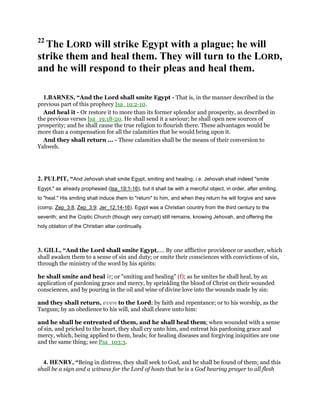 22
The LORD will strike Egypt with a plague; he will
strike them and heal them. They will turn to the LORD,
and he will respond to their pleas and heal them.
1.BARNES, “And the Lord shall smite Egypt - That is, in the manner described in the
previous part of this prophecy Isa_19:2-10.
And heal it - Or restore it to more than its former splendor and prosperity, as described in
the previous verses Isa_19:18-20. He shall send it a saviour; he shall open new sources of
prosperity; and he shall cause the true religion to flourish there. These advantages would be
more than a compensation for all the calamities that he would bring upon it.
And they shall return ... - These calamities shall be the means of their conversion to
Yahweh.
2. PULPIT, “And Jehovah shall smite Egypt, smiting and healing; i.e. Jehovah shall indeed "smite
Egypt," as already prophesied (Isa_19:1-16), but it shall be with a merciful object, in order, after smiting,
to "heal." His smiting shall induce them to "return" to him, and when they return he will forgive and save
(comp. Zep_3:8, Zep_3:9; Jer_12:14-16). Egypt was a Christian country from the third century to the
seventh; and the Coptic Church (though very corrupt) still remains, knowing Jehovah, and offering the
holy oblation of the Christian altar continually.
3. GILL, “And the Lord shall smite Egypt,.... By one afflictive providence or another, which
shall awaken them to a sense of sin and duty; or smite their consciences with convictions of sin,
through the ministry of the word by his spirits:
he shall smite and heal it; or "smiting and healing" (f); as he smites he shall heal, by an
application of pardoning grace and mercy, by sprinkling the blood of Christ on their wounded
consciences, and by pouring in the oil and wine of divine love into the wounds made by sin:
and they shall return, even to the Lord: by faith and repentance; or to his worship, as the
Targum; by an obedience to his will, and shall cleave unto him:
and he shall be entreated of them, and he shall heal them; when wounded with a sense
of sin, and pricked to the heart, they shall cry unto him, and entreat his pardoning grace and
mercy, which, being applied to them, heals; for healing diseases and forgiving iniquities are one
and the same thing; see Psa_103:3.
4. HENRY, “Being in distress, they shall seek to God, and he shall be found of them; and this
shall be a sign and a witness for the Lord of hosts that he is a God hearing prayer to all flesh
 