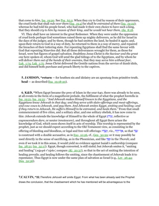 that come to him, Isa_19:20. See Psa_65:2. When they cry to God by reason of their oppressors,
the cruel lords that shall rule over them (Isa_19:4) he shall be entreated of them (Isa_19:22);
whereas he had told his people Israel, who had made it their own choice to have such a king,
that they should cry to him by reason of their king, and he would not hear them, 1Sa_8:18.
VI. They shall have an interest in the great Redeemer. When they were under the oppression
of cruel lords perhaps God sometimes raised them up mighty deliverers, as he did for Israel in
the days of the judges; and by them, though he had smitten the land, he healed it again; and,
upon their return to God in a way of duty, he returned to them in a way of mercy, and repaired
the breaches of their tottering state. For repenting Egyptians shall find the same favour with
God that repenting Ninevites did. But all these deliverances wrought for them, as those for
Israel, were but figures of gospel salvation. Doubtless Jesus Christ is the Saviour and the great
one here spoken of, whom God will send the glad tidings of to the Egyptians, and by whom he
will deliver them out of the hands of their enemies, that they may serve him without fear,
Luk_1:74, Luk_1:75. Jesus Christ delivered the Gentile nations from the service of dumb idols,
and did himself both purchase and preach liberty to the captives.
5. JAMISON, “return — for heathen sin and idolatry are an apostasy from primitive truth.
heal — as described (Isa_19:18-20).
6. K&D, “When Egypt became the prey of Islam in the year 640, there was already to be seen,
at all events in the form of a magnificent prelude, the fulfilment of what the prophet foretells in
Isa_19:21, Isa_19:22 : “And Jehovah makes Himself known to the Egyptians, and the
Egyptians know Jehovah in that day; and they serve with slain-offerings and meat-offerings,
and vow vows to Jehovah, and pay them. And Jehovah smites Egypt, smiting and healing; and
if they return to Jehovah, He suffers Himself to be entreated, and heals them.” From that small
commencement of five cities, and a solitary altar, and one solitary obelisk, it has now come to
this: Jehovah extends the knowledge of Himself to the whole of Egypt ‫ע‬ ַ‫ּוד‬‫נ‬‫,ע‬ reflective se
cognoscendum dare, or neuter innotescere), and throughout all Egypt there arises the
knowledge of God, which soon shows itself in acts of worship. This worship is represented by the
prophet, just as we should expect according to the Old Testament view, as consisting in the
offering of bleeding and bloodless, or legal and free-will offerings: ‫דוּ‬ ְ‫ב‬ ָ‫ע‬ְ‫,ו‬ viz., ‫וֹה‬ ָ‫ה‬ְ‫ת־י‬ ֶ‫,א‬ so that ‫ד‬ ַ‫ב‬ ָ‫ע‬
is construed with a double accusative, as in Exo_10:26, cf., Gen_30:29; or it may possibly be
used directly in the sense of sacrificing, as in the Phoenician, and like ‫ה‬ ָ‫שׂ‬ ָ‫ע‬ in the Thorah; and
even if we took it in this sense, it would yield no evidence against Isaiah's authorship (compare
Isa_28:21; Isa_32:17). Egypt, though converted, is still sinful; but Jehovah smites it, “smiting
and healing” (nagoph ve
rapho', compare 1Ki_20:37), so that in the act of smiting the intention of
healing prevails; and healing follows the smiting, since the chastisement of Jehovah leads it to
repentance. Thus Egypt is now under the same plan of salvation as Israel (e.g., Lev_26:44;
Deu_32:36).
7.CALVIN, “22.Therefore Jehovah will smite Egypt. From what has been already said the Prophet
draws the conclusion, that the chastisement which he has mentioned will be advantageous to the
 