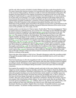 and the only other invasion of Judah in Isaiah’s lifetime took place under Sennacherib, in 701.
For many reasons this Assyrian invasion is to be preferred to that by Syria and Ephraim in 734
as the occasion of this prophecy. But there is really no need to be determined on the point. The
prophecy has been lifted out of its original circumstance and placed in the front of the book,
perhaps by Isaiah himself, as a general introduction to his collected pieces. It owes its position,
as we have said, to its character. It is a clear, complete statement of the points which were at
issue between the Lord and His own all the time Isaiah was the Lord’s prophet. It is the most
representative of Isaiah’s prophecies; a summary is found, perhaps better than any other single
chapter of the Old Testament, of the substance of prophetic doctrine, and a very vivid
illustration of the prophetic spirit and method. We propose to treat it here as introductory to the
main subject and lines of Isaiah’s teaching, leaving its historical references till we arrive in due
course at the probable year of its origin, 701 B.C.
Isaiah’s preface is in the form of a Trial or Assize. Ewald calls it "The Great Arraignment." There
are all the actors in a judicial process. It is a Crown case, and God is at once Plaintiff and Judge.
He delivers both the Complaint in the beginning (Isa_1:2-3) and the Sentence in the end. The
Assessors are Heaven and Earth, whom the Lord’s herald invokes to hear the Lord’s plea
(Isa_1:2). The people of Judah are the Defendants. The charge against them is one of brutish,
ingrate stupidity, breaking out into rebellion. The Witness is the prophet himself, whose
evidence on the guilt of his people consists in recounting the misery that has overtaken their
land (Isa_1:4-9), along with their civic injustice and social cruelty-sins of the upper and ruling
classes (Isa_1:10, Isa_1:17, Isa_1:21-23). The people’s Plea-in-defence, laborious worship and
multiplied sacrifice, is repelled and exposed (Isa_1:10-17). And the Trial is concluded-"Come
now, let us bring our reasoning to a close, saith the Lord"-by God’s offer of pardon to a people
thoroughly convicted (Isa_1:18). On which follow the Conditions of the Future: happiness is
sternly made dependent on repentance and righteousness (Isa_1:19-20). And a supplementary
oracle is given (Isa_1:24-31), announcing a time of affliction, through which the nation shall
pass as through a furnace; rebels and sinners shall be consumed, but God will redeem Zion, and
with her a remnant of the people.
That is the plan of the chapter-a Trial at Law. Though it disappears under the exceeding weight
of thought the prophet builds upon it, do not let us pass hurriedly from it, as if it were only a
scaffolding.
That God should argue at all is the magnificent truth on which our attention must fasten, before
we inquire what the argument is about. God reasons with man-that is the first article of religion
according to Isaiah. Revelation is not magical, but rational and moral. Religion is reasonable
intercourse between one intelligent Being and another. God works upon man first through
conscience.
Over against the prophetic view of religion sprawls and reeks in this same chapter the popular-
religion as smoky sacrifice, assiduous worship, and ritual. The people to whom the chapter was
addressed were not idolaters. Hezekiah’s reformation was over. Judah worshipped her own God,
whom the prophet introduces not as for the first time, but by Judah’s own familiar names for
Him-Jehovah, Jehovah of Hosts, the Holy One of Israel, the Mighty One, or Hero, of Israel. In
this hour of extreme danger the people are waiting on Jehovah with great pains and cost of
sacrifice. They pray, they sacrifice, they solemnise to perfection. But they do not know, they do
not consider; this is the burden of their offence. To use a better word, they do not think. They
are God’s grown-up children (Isa_1:2) - children, that is to say, like the son of the parable, with
native instincts for their God; and grown-up- that is to say, with reason and conscience
developed. But they use neither, stupider than very beasts. "Israel doth not know, my people
doth not consider." In all their worship conscience is asleep, and they are drenched in
 