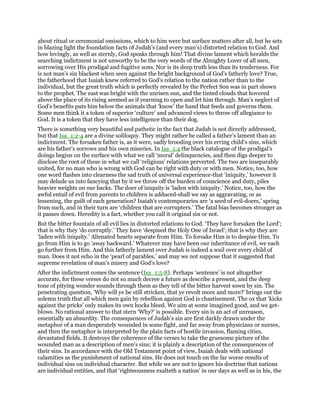 about ritual or ceremonial omissions, which to him were but surface matters after all, but he sets
in blazing light the foundation facts of Judah’s (and every man’s) distorted relation to God. And
how lovingly, as well as sternly, God speaks through him! That divine lament which heralds the
searching indictment is not unworthy to be the very words of the Almighty Lover of all men,
sorrowing over His prodigal and fugitive sons. Nor is its deep truth less than its tenderness. For
is not man’s sin blackest when seen against the bright background of God’s fatherly love? True,
the fatherhood that Isaiah knew referred to God’s relation to the nation rather than to the
individual, but the great truth which is perfectly revealed by the Perfect Son was in part shown
to the prophet. The east was bright with the unrisen sun, and the tinted clouds that hovered
above the place of its rising seemed as if yearning to open and let him through. Man’s neglect of
God’s benefits puts him below the animals that ‘know’ the hand that feeds and governs them.
Some men think it a token of superior ‘culture’ and advanced views to throw off allegiance to
God. It is a token that they have less intelligence than their dog.
There is something very beautiful and pathetic in the fact that Judah is not directly addressed,
but that Isa_1:2-4 are a divine soliloquy. They might rather be called a father’s lament than an
indictment. The forsaken father is, as it were, sadly brooding over his erring child’s sins, which
are his father’s sorrows and his own miseries. In Isa_1:4 the black catalogue of the prodigal’s
doings begins on the surface with what we call ‘moral’ delinquencies, and then digs deeper to
disclose the root of these in what we call ‘religious’ relations perverted. The two are inseparably
united, for no man who is wrong with God can be right with duty or with men. Notice, too, how
one word flashes into clearness the sad truth of universal experience-that ‘iniquity,’ however it
may delude us into fancying that by it we throw off the burden of conscience and duty, piles
heavier weights on our backs. The doer of iniquity is ‘laden with iniquity.’ Notice, too, how the
awful entail of evil from parents to children is adduced-shall we say as aggravating, or as
lessening, the guilt of each generation? Isaiah’s contemporaries are ‘a seed of evil-doers,’ spring
from such, and in their turn are ‘children that are corrupters.’ The fatal bias becomes stronger as
it passes down. Heredity is a fact, whether you call it original sin or not.
But the bitter fountain of all evil lies in distorted relations to God. ‘They have forsaken the Lord’;
that is why they ‘do corruptly.’ They have ‘despised the Holy One of Israel’; that is why they are
‘laden with iniquity.’ Alienated hearts separate from Him. To forsake Him is to despise Him. To
go from Him is to go ‘away backward.’ Whatever may have been our inheritance of evil, we each
go further from Him. And this fatherly lament over Judah is indeed a wail over every child of
man. Does it not echo in the ‘pearl of parables,’ and may we not suppose that it suggested that
supreme revelation of man’s misery and God’s love?
After the indictment comes the sentence (Isa_1:5-8). Perhaps ‘sentence’ is not altogether
accurate, for these verses do not so much decree a future as describe a present, and the deep
tone of pitying wonder sounds through them as they tell of the bitter harvest sown by sin. The
penetrating question, ‘Why will ye be still stricken, that ye revolt more and more?’ brings out the
solemn truth that all which men gain by rebellion against God is chastisement. The ox that ‘kicks
against the pricks’ only makes its own hocks bleed. We aim at some imagined good, and we get-
blows. No rational answer to that stern ‘Why?’ is possible. Every sin is an act of unreason,
essentially an absurdity. The consequences of Judah’s sin are first darkly drawn under the
metaphor of a man desperately wounded in some fight, and far away from physicians or nurses,
and then the metaphor is interpreted by the plain facts of hostile invasion, flaming cities,
devastated fields. It destroys the coherence of the verses to take the gruesome picture of the
wounded man as a description of men’s sins; it is plainly a description of the consequences of
their sins. In accordance with the Old Testament point of view, Isaiah deals with national
calamities as the punishment of national sins. He does not touch on the far worse results of
individual sins on individual character. But while we are not to ignore his doctrine that nations
are individual entities, and that ‘righteousness exalteth a nation’ in our days as well as in his, the
 