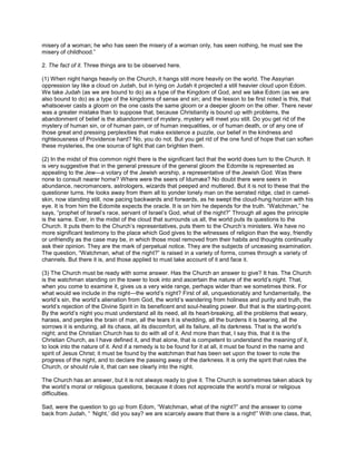 misery of a woman; he who has seen the misery of a woman only, has seen nothing, he must see the
misery of childhood.”
2. The fact of it. Three things are to be observed here.
(1) When night hangs heavily on the Church, it hangs still more heavily on the world. The Assyrian
oppression lay like a cloud on Judah, but in lying on Judah it projected a still heavier cloud upon Edom.
We take Judah (as we are bound to do) as a type of the Kingdom of God, and we take Edom (as we are
also bound to do) as a type of the kingdoms of sense and sin; and the lesson to be first noted is this, that
whatsoever casts a gloom on the one casts the same gloom or a deeper gloom on the other. There never
was a greater mistake than to suppose that, because Christianity is bound up with problems, the
abandonment of belief is the abandonment of mystery, mystery will meet you still. Do you get rid of the
mystery of human sin, or of human pain, or of human inequalities, or of human death, or of any one of
those great and pressing perplexities that make existence a puzzle, our belief in the kindness and
righteousness of Providence hard? No, you do not. But you get rid of the one fund of hope that can soften
these mysteries, the one source of light that can brighten them.
(2) In the midst of this common night there is the significant fact that the world does turn to the Church. It
is very suggestive that in the general pressure of the general gloom the Edomite is represented as
appealing to the Jew—a votary of the Jewish worship, a representative of the Jewish God. Was there
none to consult nearer home? Where were the seers of Idumæa? No doubt there were seers in
abundance, necromancers, astrologers, wizards that peeped and muttered. But it is not to these that the
questioner turns. He looks away from them all to yonder lonely man on the serrated ridge, clad in camel-
skin, now standing still, now pacing backwards and forwards, as he swept the cloud-hung horizon with his
eye. It is from him the Edomite expects the oracle. It is on him he depends for the truth. “Watchman,” he
says, “prophet of Israel’s race, servant of Israel’s God, what of the night?” Through all ages the principle
is the same. Ever, in the midst of the cloud that surrounds us all, the world puts its questions to the
Church. It puts them to the Church’s representatives, puts them to the Church’s ministers. We have no
more significant testimony to the place which God gives to the witnesses of religion than the way, friendly
or unfriendly as the case may be, in which those most removed from their habits and thoughts continually
ask their opinion. They are the mark of perpetual notice. They are the subjects of unceasing examination.
The question, “Watchman, what of the night?” is raised in a variety of forms, comes through a variety of
channels. But there it is, and those applied to must take account of it and face it.
(3) The Church must be ready with some answer. Has the Church an answer to give? It has. The Church
is the watchman standing on the tower to look into and ascertain the nature of the world’s night. That,
when you come to examine it, gives us a very wide range, perhaps wider than we sometimes think. For
what would we include in the night—the world’s night? First of all, unquestionably and fundamentally, the
world’s sin, the world’s alienation from God, the world’s wandering from holiness and purity and truth, the
world’s rejection of the Divine Spirit in its beneficent and soul-healing power. But that is the starting-point.
By the world’s night you must understand all its need, all its heart-breaking, all the problems that weary,
harass, and perplex the brain of man, all the tears it is shedding, all the burdens it is bearing, all the
sorrows it is enduring, all its chaos, all its discomfort, all its failure, all its darkness. That is the world’s
night; and the Christian Church has to do with all of it. And more than that, I say this, that it is the
Christian Church, as I have defined it, and that alone, that is competent to understand the meaning of it,
to look into the nature of it. And if a remedy is to be found for it at all, it must be found in the name and
spirit of Jesus Christ; it must be found by the watchman that has been set upon the tower to note the
progress of the night, and to declare the passing away of the darkness. It is only the spirit that rules the
Church, or should rule it, that can see clearly into the night.
The Church has an answer, but it is not always ready to give it. The Church is sometimes taken aback by
the world’s moral or religious questions, because it does not appreciate the world’s moral or religious
difficulties.
Sad, were the question to go up from Edom, “Watchman, what of the night?” and the answer to come
back from Judah, “ ‘Night,’ did you say? we are scarcely aware that there is a night!” With one class, that,
 