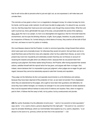 that he will not be able to perceive what is just and right, but, as one expresses it, will make laws and
unmake them.
This reminds us how great a virtue it is in a magistrate to disregard money; for unless he keep his mind,
his hands, and his eyes under restraint, he will never be able to judge justly. It is absurd to say, as some
men do, that they keep their heart pure and uncorrupted, even though they receive bribes. What the Lord
saith must be true, that a gift blindeth the eyes of the wise, and perverteth the words of the righteous.
(Exo_23:8.) No man is so upright, no man is so clearsighted and sagacious, that his mind shall resist the
enchantment, and his eyes the blinding influence, of gifts. Such judges, therefore, he justly declares to
be companions of thieves; for, hurried along by a blind desire of money, they overturn all law both of God
and man, and leave no room for justice or modesty.
We must likewise observe that the Prophet, in order to convince hypocrites, brings forward their actions
which were open and universally known; for otherwise they would not submit. And yet there can be no
doubt that there were at that time many who objected, when he thus called them thieves, as even in the
present day most men impudently and obstinately exclaim that they are not thieves on account of
receiving the rewards and gifts which are offered to them, because their do not prevent them from
passing a just judgment. But these replies being frivolous, the Prophet, after having exposed their wicked
actions, satisfies himself with the reproof which he has given, and argues with them no longer. And,
indeed, nature declares that it is impossible to give just judgment, when judges are so eager for gain and
regard; because they cannot but absolutely expose to sale their honesty and reputation.
They judge not the fatherless As the Lord specially recommends to us the fatherless and widows,
because they have been deprived of the protection of men, so we need not wonder if he is displeased
when they are abandoned by the judges, who ought to have been their guardians and defenders; for
since they have neither foresight, nor industry nor strength if no one comes forward to render assistance
they must be exposed without redress to every kind of violence and injustice. Now, when no regard is
paid to them, it follows that the sway is held, not by justice, but by covetousness and plunder.
(28) Our author illustrates it by the alliteration of primi pravi . “ word ‫סוררים‬ (sorerim) is here equivalent,”
says Jarchi, “ ‫,סרים‬ (sarim,) that is, persons departing from the right path.” “ this word ‫,סוררים‬ (sorerim,)”
says his annotator Breithaupt, which our Commentator here explains by ‫,סרים‬ (sarim,) departers, “ is an
allusion to the word ‫,שרים‬ (princes,) which we here find in the sacred text.” — Ed
 