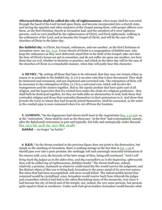Afterward thou shall be called the city of righteousness: when many shall be converted
through the hand of the Lord turned upon them, and become incorporated into a church state,
and having the apostles and other ministers of the Gospel among them, with proper officers over
them, as the first Christian church at Jerusalem had; and the members of it were righteous
persons, such as were justified by the righteousness of Christ, and lived righteously, walking in
the ordinances of the Lord, and as became the Gospel of Christ, and will be the case of the
churches of Christ in the latter day:
the faithful city; to Christ, his Gospel, ordinances, and one another, as the first Christians at
Jerusalem were; see Act_2:12. A true church of Christ is a congregation of faithful men, who
keep the ordinances as they were delivered; stand first in the faith of the Gospel; take care that
the laws of Christ's house are put in execution; and do not suffer sin upon one another, nor bear
them that are evil, whether in doctrine or practice; and which in the latter day will be the case of
the churches of Christ in a remarkable manner, when they will justly bear this character.
4. HENRY, “By cutting off those that hate to be reformed, that they may not remain either as
snares or as scandals to the faithful city. [1.] it is an utter ruin that is here threatened. They shall
be destroyed and consumed, and not chastened and corrected only. The extirpation of them will
be necessary to the redemption of Zion. [2.] It is a universal ruin, which will involve the
transgressors and the sinners together, that is, the openly profane that have quite cast of all
religion, and the hypocrites that live wicked lives under the cloak of a religious profession - they
shall both be destroyed together, for they are both alike an abomination to God, both those that
contradict religion and those that contradict themselves in their pretensions to it. And those that
forsake the Lord, to whom they had formerly joined themselves, shall be consumed, as the water
in the conduit-pipe is soon consumed when it is cut off from the fountain.
5. JAMISON, “As the degeneracy had shown itself most in the magistrates (Isa_1:17-23), so,
at the “restoration,” these shall be such as the theocracy “at the first” had contemplated, namely,
after the Babylonish restoration in part and typically, but fully and antitypically under Messiah
(Isa_32:1; Isa_52:8; Jer_33:7; Mat_19:28).
faithful — no longer “an harlot.”
6. K&D, “As the threat couched in the previous figure does not point to the destruction, but
simply to the smelting of Jerusalem, there is nothing strange in the fact that in Isa_1:26 it
should pass over into a pure promise; the meltingly soft and yearningly mournful termination of
the clauses with ayich, the keynote of the later songs of Zion, being still continued. “And I will
bring back thy judges as in the olden time, and thy counsellors as in the beginning; afterwards
thou wilt be called city of righteousness, faithful citadel.” The threat itself was, indeed,
relatively a promise, inasmuch as whatever could stand the fire would survive the judgment; and
the distinct object of this was to bring back Jerusalem to the purer metal of its own true nature.
But when that had been accomplished, still more would follow. The indestructible kernel that
remained would be crystallized, since Jerusalem would receive back from Jehovah the judges
and counsellors which it had had in the olden flourishing times of the monarchy, ever since it
had become the city of David and of the temple; not, indeed, the very same persons, but persons
quite equal to them in excellence. Under such God-given leaders Jerusalem would become what
 