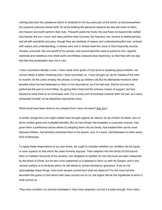 nothing else than the obedience which is rendered to him by every part of the world, so that everywhere
his supreme authority shines forth; for at his bidding the elements observe the law laid down to them,
and heaven and earth perform their duty. Theearth yields her fruits; the sea flows not beyond her settled
boundaries; the sun, moon, and stars perform their Courses; the heavens, too, revolve at stated periods;
and all with wonderful accuracy, though they are destitute of reason and understanding But man, endued
with reason and understanding, in whose ears and in whose heart the voice of God frequently sounds,
remains unmoved, like one bereft of his senses, and cannot bend the neck to submit to him. Against
obstinate and rebellious men shall dumb and lifeless creatures bear testimony, so that they will one day
feel that this protestation was not in vain.
I have nourished Literally it runs, I have made them great; (7) but as he is speaking about children, we
cannot obtain a better rendering than I have nourished, or, I have brought up; (8) for instead of the verb,
to nourish, (9) the Latins employ the phrase, to bring up children (10) But he afterwards mentions other
benefits which he had bestowed on them in rich abundance; as if he had said, that he not only had
performed the part of a kind father, by giving them food and the ordinary means of support, but had
labored to raise them to an honorable rank. For in every sort of kindness towards them he had, as it were,
exhausted himself, as he elsewhere reproaches them,
What could have been done to my vineyard that I have not done? (Isa_5:4.)
A similar charge the Lord might indeed have brought against all nations; for all of them he feeds, and on
all he confers great and multiplied benefits. But he had chosen the Israelites in a peculiar manner, had
given them a preference above others by adopting them into his family, had treated them as his most
beloved children, had tenderly cherished them in his bosom, and, in a word, had bestowed on them every
kind of blessings.
To apply these observations to our own times, we ought to consider whether our condition be not equal,
or even superior to that which the Jews formerly enjoyed. Their adoption into the family of God bound
them to maintain the purity of his worship. Our obligation is twofold; for not only have we been redeemed
by the blood of Christ, but he who once redeemed us is pleased to favor us with his Gospel, and in this
manner prefers us to all those whom he still allows to remain blinded by ignorance. If we do not
acknowledge these things, how much severer punishment shall we deserve? For the more full and
abundant the grace of God which hath been poured out on us, the higher will be the ingratitude of which it
shall convict us.
They have revolted. (11) Jerome translates it, they have despised; (12) but it is plain enough, from many
 