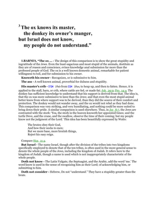 3
The ox knows its master,
the donkey its owner’s manger,
but Israel does not know,
my people do not understand.”
1.BARNES, “The ox ... - The design of this comparison is to show the great stupidity and
ingratitude of the Jews. Even the least sagacious and most stupid of the animals, destitute as
they are of reason and conscience, evince knowledge anal submission far more than the
professed people of God. The ox is a well known domestic animal, remarkable for patient
willingness to toil, and for submission to his owner.
Knoweth his owner - Recognizes, or is submissive to him.
The ass - A well known animal, proverbial for dulness and stupidity.
His master’s crib - ‫אבוס‬ 'ebus from ‫אבס‬ 'abas, to heap up, and then to fatten. Hence, it is
applied to the stall, barn, or crib, where cattle are fed, or made fat; Job_39:9; Pro_14:4. The
donkey has sufficient knowledge to understand that his support is derived from that. The idea is,
that the ox was more submissive to laws than the Jews; and that even the most stupid animal
better knew from where support was to be derived, than they did the source of their comfort and
protection. The donkey would not wander away, and the ox would not rebel as they had done.
This comparison was very striking, and very humiliating, and nothing could be more suited to
bring down their pride. A similar comparison is used elsewhere. Thus, in Jer_8:7, the Jews are
contrasted with the stork: ‘Yea, the stork in the heaven knoweth her appointed times; and the
turtle Dove, and the crane, and the swallow, observe the time of their coming; but my people
know not the judgment of the Lord.’ This idea has been beautifully expressed by Watts:
The brutes obey their God,
And bow their necks to men;
But we more base, more brutish things,
Reject his easy reign.
Compare Hos_11:4.
But Israel - The name Israel, though after the division of the tribes into two kingdoms
specifically employed to denote that of the ten tribes, is often used in the more general sense to
denote the whole people of the Jews, including the kingdom of Judah. It refers here to the
kingdom of Judah, though a name is used which is not inappropriately characteristic of the
whole people.
Doth not know - The Latin Vulgate, the Septuagint, and the Arabic, add the word ‘me.’ The
word know is used in the sense of recognizing him as their Lord; of acknowledging him, or
submitting to him.
Doth not consider - Hebrew, Do not “understand.” They have a stupidity greater than the
brute.
 