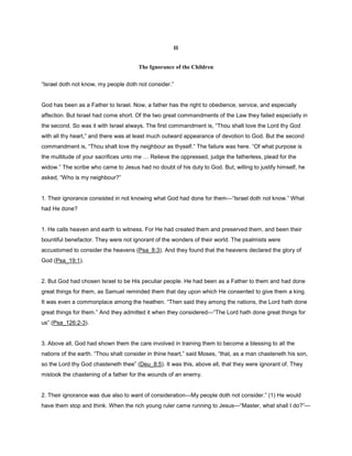 II
The Ignorance of the Children
“Israel doth not know, my people doth not consider.”
God has been as a Father to Israel. Now, a father has the right to obedience, service, and especially
affection. But Israel had come short. Of the two great commandments of the Law they failed especially in
the second. So was it with Israel always. The first commandment is, “Thou shalt love the Lord thy God
with all thy heart,” and there was at least much outward appearance of devotion to God. But the second
commandment is, “Thou shalt love thy neighbour as thyself.” The failure was here. “Of what purpose is
the multitude of your sacrifices unto me Relieve the oppressed, judge the fatherless, plead for the
widow.” The scribe who came to Jesus had no doubt of his duty to God. But, willing to justify himself, he
asked, “Who is my neighbour?”
1. Their ignorance consisted in not knowing what God had done for them—“Israel doth not know.” What
had He done?
1. He calls heaven and earth to witness. For He had created them and preserved them, and been their
bountiful benefactor. They were not ignorant of the wonders of their world. The psalmists were
accustomed to consider the heavens (Psa_8:3). And they found that the heavens declared the glory of
God (Psa_19:1).
2. But God had chosen Israel to be His peculiar people. He had been as a Father to them and had done
great things for them, as Samuel reminded them that day upon which He consented to give them a king.
It was even a commonplace among the heathen. “Then said they among the nations, the Lord hath done
great things for them.” And they admitted it when they considered—“The Lord hath done great things for
us” (Psa_126:2-3).
3. Above all, God had shown them the care involved in training them to become a blessing to all the
nations of the earth. “Thou shalt consider in thine heart,” said Moses, “that, as a man chasteneth his son,
so the Lord thy God chasteneth thee” (Deu_8:5). It was this, above all, that they were ignorant of. They
mistook the chastening of a father for the wounds of an enemy.
2. Their ignorance was due also to want of consideration—My people doth not consider.” (1) He would
have them stop and think. When the rich young ruler came running to Jesus—“Master, what shall I do?”—
 