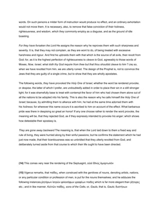 words. On such persons a milder form of instruction would produce no effect, and an ordinary exhortation
would not move them. It is necessary, also, to remove that false conviction of their holiness,
righteousness, and wisdom, which they commonly employ as a disguise, and as the ground of idle
boasting.
For they have forsaken the Lord He assigns the reason why he reproves them with such sharpness and
severity. It is, that they may not complain, as they are wont to do, of being treated with excessive
harshness and rigour. And first he upbraids them with that which is the source of all evils, their revolt from
God; for, as it is the highest perfection of righteousness to cleave to God, agreeably to those words of
Moses, Now, Israel, what doth thy God require from thee but that thou shouldst cleave to him ? (16) so,
when we have revolted from him, we are utterly ruined. The design of the Prophet is, not to convince the
Jews that they are guilty of a single crime, but to show that they are wholly apostates.
The following words, they have provoked the Holy One of Israel, whether the word be rendered provoke,
or despise, the latter of which I prefer, are undoubtedly added in order to place their sin in a still stronger
light; for it was shamefully base to treat with contempt the favor of him who had chosen them alone out of
all the nations to be adopted into his family. This is also the reason why he calls himself the Holy One of
Israel; because, by admitting them to alliance with him, he had at the same time adorned them with
his holiness; for wherever this name occurs it is ascribed to him on account of the effect. What barbarous
pride was there in despising so great an honor! If any one choose rather to render the word provoke, the
meaning will be, that they rejected God, as if they expressly intended to provoke his anger; which shows
how detestable their apostasy is.
They are gone away backward The meaning is, that when the Lord laid down to them a fixed way and
rule of living, they were hurried along by their sinful passions; but he confirms the statement which he had
just now made, that their licentiousness was so unbridled that they utterly revolted from God, and
deliberately turned aside from that course to which their life ought to have been directed.
(14) This comes very near the rendering of the Septuagint, οὐαὶ ἔθνος ἁµαρτωλὸν
(15) Vigerus remarks, that παῖδες, when construed with the genitives of nouns, denoting artists, nations,
or any particular condition or profession of men, is put for the nouns themselves; and he adduces the
following instances,ῥητόρων ἰατρῶν φιλοσόφων γραφέων παιδες which is far more elegant than ῥήτορες
etc.; and in like manner, Κελτῶν παῖδες, sons of the Celts, or, Gauls, that is, Gauls; δυστήνων
 