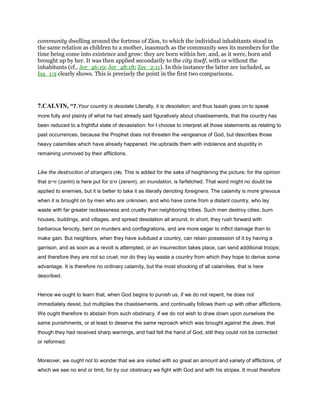 community dwelling around the fortress of Zion, to which the individual inhabitants stood in
the same relation as children to a mother, inasmuch as the community sees its members for the
time being come into existence and grow: they are born within her, and, as it were, born and
brought up by her. It was then applied secondarily to the city itself, with or without the
inhabitants (cf., Jer_46:19; Jer_48:18; Zec_2:11). In this instance the latter are included, as
Isa_1:9 clearly shows. This is precisely the point in the first two comparisons.
7.CALVIN, “7.Your country is desolate Literally, it is desolation; and thus Isaiah goes on to speak
more fully and plainly of what he had already said figuratively about chastisements, that the country has
been reduced to a frightful state of devastation: for I choose to interpret all those statements as relating to
past occurrences, because the Prophet does not threaten the vengeance of God, but describes those
heavy calamities which have already happened. He upbraids them with indolence and stupidity in
remaining unmoved by their afflictions.
Like the destruction of strangers (18). This is added for the sake of heightening the picture; for the opinion
that ‫זרים‬ (zarim) is here put for ‫זרם‬ (zerem), an inundation, is farfetched. That word might no doubt be
applied to enemies, but it is better to take it as literally denoting foreigners. The calamity is more grievous
when it is brought on by men who are unknown, and who have come from a distant country, who lay
waste with far greater recklessness and cruelty than neighboring tribes. Such men destroy cities, burn
houses, buildings, and villages, and spread desolation all around. In short, they rush forward with
barbarous ferocity, bent on murders and conflagrations, and are more eager to inflict damage than to
make gain. But neighbors, when they have subdued a country, can retain possession of it by having a
garrison, and as soon as a revolt is attempted, or an insurrection takes place, can send additional troops;
and therefore they are not so cruel; nor do they lay waste a country from which they hope to derive some
advantage. It is therefore no ordinary calamity, but the most shocking of all calamities, that is here
described.
Hence we ought to learn that, when God begins to punish us, if we do not repent, he does not
immediately desist, but multiplies the chastisements, and continually follows them up with other afflictions.
We ought therefore to abstain from such obstinacy, if we do not wish to draw down upon ourselves the
same punishments, or at least to deserve the same reproach which was brought against the Jews, that
though they had received sharp warnings, and had felt the hand of God, still they could not be corrected
or reformed.
Moreover, we ought not to wonder that we are visited with so great an amount and variety of afflictions, of
which we see no end or limit, for by our obstinacy we fight with God and with his stripes. It must therefore
 