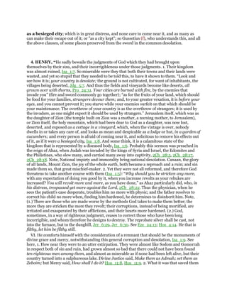 as a besieged city; which is in great distress, and none care to come near it, and as many as
can make their escape out of it; or "as a city kept"; so Gussetius (f), who understands this, and all
the above clauses, of some places preserved from the sword in the common desolation.
4. HENRY, “He sadly bewails the judgments of God which they had brought upon
themselves by their sins, and their incorrigibleness under those judgments. 1. Their kingdom
was almost ruined, Isa_1:7. So miserable were they that both their towns and their lands were
wasted, and yet so stupid that they needed to be told this, to have it shown to them. “Look and
see how it is; your country is desolate; the ground is not cultivated, for want of inhabitants, the
villages being deserted, Jdg_5:7. And thus the fields and vineyards become like deserts, all
grown over with thorns, Pro_24:31. Your cities are burned with fire, by the enemies that
invade you” (fire and sword commonly go together); “as for the fruits of your land, which should
be food for your families, strangers devour them; and, to your greater vexation, it is before your
eyes, and you cannot prevent it; you starve while your enemies surfeit on that which should be
your maintenance. The overthrow of your country is as the overthrow of strangers; it is used by
the invaders, as one might expect it should be used by strangers.” Jerusalem itself, which was as
the daughter of Zion (the temple built on Zion was a mother, a nursing mother, to Jerusalem),
or Zion itself, the holy mountain, which had been dear to God as a daughter, was now lost,
deserted, and exposed as a cottage in a vineyard, which, when the vintage is over, nobody
dwells in or takes any care of, and looks as mean and despicable as a lodge or hut, in a garden of
cucumbers; and every person is afraid of coming near it, and solicitous to remove his effects out
of it, as if it were a besieged city, Isa_1:8. And some think, it is a calamitous state of the
kingdom that is represented by a diseased body, Isa_1:6. Probably this sermon was preached in
the reign of Ahaz, when Judah was invaded by the kings of Syria and Israel, the Edomites and
the Philistines, who slew many, and carried many away into captivity, 2Ch_28:5, 2Ch_28:17,
2Ch_28:18. Note, National impiety and immorality bring national desolation. Canaan, the glory
of all lands, Mount Zion, the joy of the whole earth, both became a reproach and a ruin; and sin
made them so, that great mischief-maker. 2. Yet they were not all reformed, and therefore God
threatens to take another course with them (Isa_1:5): “Why should you be stricken any more,
with any expectation of doing you good by it, when you increase revolts as your rebukes are
increased? You will revolt more and more, as you have done,” as Ahaz particularly did, who, in
his distress, trespassed yet more against the Lord, 2Ch_28:22. Thus the physician, when he
sees the patient's case desperate, troubles him no more with physic; and the father resolves to
correct his child no more when, finding him hardened, he determines to disinherit him. Note,
(1.) There are those who are made worse by the methods God takes to make them better; the
more they are stricken the more they revolt; their corruptions, instead of being mortified, are
irritated and exasperated by their afflictions, and their hearts more hardened. (2.) God,
sometimes, in a way of righteous judgment, ceases to correct those who have been long
incorrigible, and whom therefore he designs to destroy. The reprobate silver shall be cast, not
into the furnace, but to the dunghill, Jer_6:29, Jer_6:30. See Eze_24:13; Hos_4:14. He that is
filthy, let him be filthy still.
VI. He comforts himself with the consideration of a remnant that should be the monuments of
divine grace and mercy, notwithstanding this general corruption and desolation, Isa_1:9. See
here, 1. How near they were to an utter extirpation. They were almost like Sodom and Gomorrah
in respect both of sin and ruin, had grown almost so bad that there could not have been found
ten righteous men among them, and almost as miserable as if none had been left alive, but their
country turned into a sulphureous lake. Divine Justice said, Make them as Admah; set them as
Zeboim; but Mercy said, How shall I do it? Hos_11:8, Hos_11:9. 2. What it was that saved them
 