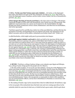 3. GILL, “In the year that Tartan came unto Ashdod,.... Or Azotus, as the Septuagint
here call it; and which is its name in the New Testament; see Gill on Act_8:40. This Tartan, or
whom the Septuagint names Tanathan, and the Arabic version Tathan, was one of Sennacherib's
generals, 2Ki_18:17,
(when Sargon the king of Assyria sent him); to the above place to besiege it. This Sargon
is generally thought to be the same with Sennacherib, since Tartan was one of his generals, who
might have more names than one. Jerom says he had seven; the Jewish Rabbins (h) eight;
though some think a predecessor of his is meant, Shalmaneser; and others his son Esarhaddon,
who in the Apocrypha:
"And there passed not five and fifty days, before two of his sons killed him, and they fled into the
mountains of Ararath; and Sarchedonus his son reigned in his stead; who appointed over his
father's accounts, and over all his affairs, Achiacharus my brother Anael's son.'' (Tobit 1:21)
is called Sarchedon, which might easily pass by pronunciation into Sargon:
and fought against Ashdod, and took it; which was held by the Assyrians till the time of
Psammiticus, and was so strong a city, and so well fortified, that it held out a siege of twenty
nine years before he could be master of it (i); how long Tartan lay against it, before he took it, is
not said; nor is it certain what year he came against it; those who take Sargon to be Shalmaneser
place it in the fourth year of Hezekiah's reign, who sent Tartan to Ashdod at the same time that
he went against Samaria, 2Ki_18:9 but others, who think Sennacherib is Sargon, fix it to the
fourteenth year of Hezekiah's reign, as Kimchi; who, hearing of Tirhakah king of Ethiopia and
Egypt coming against him, went forth to meet him, and subdued him; and at the same time sent
Tartan against Ashdod; or rather this was done when he took the fenced cities of Judah, of
which this was one, having been taken a little before by Hezekiah from the Philistines; see
2Ki_18:8 though, if Esarhaddon is Sargon, this must be in the times of Manasseh, perhaps
about the twenty second year of his reign, by whom he was taken, and carried captive; but it is
most likely to have been in Hezekiah's time.
4. HENRY, “God here, as King of nations, brings a sore calamity upon Egypt and Ethiopia,
but, as King of saints, brings good to his people out of it. Observe,
I. The date of this prophecy. It was in the year that Ashdod, a strong city of the Philistines (but
which some think was lately recovered from them by Hezekiah, when he smote the Philistines
even unto Gaza, 2Ki_18:8), was besieged and taken by an army of the Assyrians. It is uncertain
what year of Hezekiah that was, but the event was so remarkable that those who lived then could
by that token fix the time to a year. He that was now king of Assyria is called Sargon, which
some take to be the same with Sennacherib; others think he was his immediate predecessor, and
succeeded Shalmaneser. Tartan, who was general, or commander-in-chief, in this expedition,
was one of Sennacherib's officers, sent by him to bid defiance to Hezekiah, in concurrence with
Rabshakeh, 2Ki_18:17.
II. The making of Isaiah a sign, by his unusual dress when he walked abroad. He had been a sign
to his own people of the melancholy times that had come and were coming upon them, by the
sackcloth which for some time he had worn, of which he had a gown made, which he girt about
 