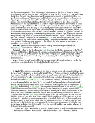 the founder of the palace. While Shalmaneser was engaged in the siege of Samaria, Sargon
probably usurped the supreme power and destroyed him; the siege began in 723 b.c., and ended
in 721 b.c., the first year of Sargon’s reign. Hence arises the paucity of inscriptions of the two
predecessors of Sargon, Tiglath-pileser and Shalmaneser; the usurper destroyed them, just as
Tiglath-pileser destroyed those of Pul (Sardanapalus), the last of the old line of Ninus; the
names of his father and grandfather, which have been deciphered in the palace of his son
Sennacherib, do not appear in the list of Assyrian kings, which confirms the view that he was a
satrap who usurped the throne. He was so able a general that Hezekiah made no attempt to
shake off the tribute until the reign of Sennacherib; hence Judah was not invaded now as the
lands of the Philistines and Egypt were. After conquering Israel he sent his general, Tartan, to
attack the Philistine cities, “Ashdod,” etc., preliminary to his invasion of Egypt and Ethiopia; for
the line of march to Egypt lay along the southwest coast of Palestine. The inscriptions confirm
the prophecy; they tell us he received tribute from a Pharaoh of “Egypt”; besides destroying in
part the Ethiopian “No-ammon,” or Thebes (Nah_3:8); also that he warred with the kings of
“Ashdod,” Gaza, etc., in harmony with Isaiah here; a memorial tablet of him is found in Cyprus
also, showing that he extended his arms to that island. His reign was six or seven years in
duration, 722-715 b.c. [G. V. Smith].
Tartan — probably the same general as was sent by Sennacherib against Hezekiah
(2Ki_18:17). Gesenius takes “Tartan” as a title.
Ashdod — called by the Greeks Azotus (Act_8:40); on the Mediterranean, one of the “five”
cities of the Philistines. The taking of it was a necessary preliminary to the invasion of Egypt, to
which it was the key in that quarter, the Philistines being allies of Egypt. So strongly did the
Assyrians fortify it that it stood a twenty-nine years’ siege, when it was retaken by the Egyptian
Psammetichus.
sent — Sargon himself remained behind engaged with the Phoenician cities, or else led the
main force more directly into Egypt out of Judah [G. V. Smith].
6. K&D, “This section, commencing in the form of historic prose, introduces itself thus: “In
the year that Tartan came to Ashdod, Sargon the king of Asshur having sent him (and he made
war against Ashdod, and captured it): at that time Jehovah spake through Yeshayahu the son
of Amoz as follows,” i.e., He communicated the following revelation through the medium of
Isaiah (b'yad, as in Isa_37:24; Jer_37:2, and many other passages). The revelation itself was
attached to a symbolical act. B'yad (lit. “by the hand of”) refers to what was about to be made
known through the prophet by means of the command that was given him; in other words, to
Isa_20:3, and indirectly to Isa_20:2. Tartan (probably the same man) is met with in 2Ki_18:17
as the chief captain of Sennacherib. No Assyrian king of the name of Sargon is mentioned
anywhere else in the Old Testament; but it may now be accepted as an established result of the
researches which have been made, that Sargon was the successor of Shalmanassar, and that
Shalmaneser (Shalman, Hos_10:14), Sargon, Sennacherib, and Esarhaddon, are the names of
the four Assyrian kings who were mixed up with the closing history of the kingdoms of Israel
and Judah. It was Longperrier who was the first to establish the identity of the monarch who
built the palaces at Khorsabad, which form the north-eastern corner of ancient Nineveh, with
the Sargon of the Bible. We are now acquainted with a considerable number of brick, harem,
votive-table, and other inscriptions which bear the name of this king, and contain all kinds of
testimony concerning himself.
(Note: See Oppert, Expédition, i. 328-350, and the picture of Sargon in his war-chariot in
Rawlinson's Five Great Monarchies, i. 368; compare also p. 304 (prisoners taken by
 