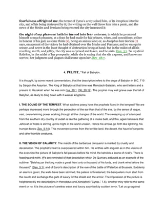 fearfulness affrighted me; the terror of Cyrus's army seized him, of its irruption into the
city, and of his being destroyed by it; the writing on the wall threw him into a panic, and the
news of the Medes and Persians being entered the city increased it:
the night of my pleasure hath he turned into fear unto me; in which he promised
himself so much pleasure, at a feast he had made for his princes, wives, and concubines; either
in honour of his god, as some think (s), being an annual one; or, as Josephus ben Gorion (t)
says, on account of the victory he had obtained over the Medes and Persians; and so was quite
secure, and never in the least thought of destruction being at hand; but in the midst of all his
revelling, mirth, and jollity, the city was surprised and taken, and he slain, Dan_5:1. So mystical
Babylon, in the midst of her prosperity, while she is saying that she sits a queen, and knows no
sorrow, her judgment and plagues shall come upon her, Rev_18:7.
4. PULPIT, “Fall of Babylon.
It is thought, by some recent commentators, that the description refers to the siege of Babylon in B.C. 710
by Sargon the Assyrian. The King of Babylon at that time was Merodach-Baladan, who sent letters and a
present to Hezekiah when he was sick (Isa_39:1; 2Ki_20:12). The prophet may well grieve over the fall of
Babylon, as likely to drag down with it weaker kingdoms.
I. THE SOUND OF THE TEMPEST. What sublime poesy have the prophets found in the tempest! We are
perhaps impressed more through the perception of the ear than that of the eye, by the sense of vague,
vast, overwhelming power working through all the changes of the world. The sweeping up of a tempest
from the southern dry country of Judah is like the gathering of a moles belli, and this, again betokens that
Jehovah of hosts is stirring up his might in the world unseen. Hence his arrows go forth like lightning, his
trumpet blows (Zec_9:14). This movement comes from the terrible land, the desert, the haunt of serpents
and other horrible creatures.
II. THE VISION OF CALAMITY. The march of the barbarous conqueror is marked by cruelty and
devastation. The prophet's heart is overpowered within him. He writhes with anguish as in the visions of
the even-tide the picture of Babylon's fall passes before his mind. He beholds a scene of rivalry. There is
feasting and mirth. We are reminded of that description which De Quincey adduced as an example of the
sublime: "Belshazzar the king made a great feast unto a thousand of his lords, and drank wine before the
thousand" (Dan_5:1); and of Byron's description of the eve of the battle of Waterloo at Brussels. Suddenly
an alarm is given; the walls have been stormed, the palace is threatened; the banqueters must start from
the couch and exchange the garb of luxury for the shield and the armor. The impression of the picture is
heightened by the descriptions in Herodotus and Xenophon ('Cyrop.,' 7.5), whether they refer to the same
event or no. It is the picture of careless ease and luxury surprised by sudden terror. "Let us go against
 