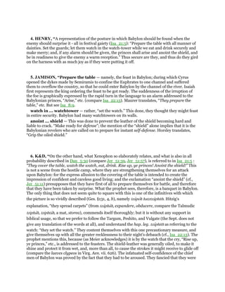 4. HENRY, “A representation of the posture in which Babylon should be found when the
enemy should surprise it - all in festival gaiety (Isa_21:5): “Prepare the table with all manner of
dainties. Set the guards; let them watch in the watch-tower while we eat and drink securely and
make merry; and, if any alarm should be given, the princes shall arise and anoint the shield, and
be in readiness to give the enemy a warm reception.” Thus secure are they, and thus do they gird
on the harness with as much joy as if they were putting it off.
5. JAMISON, “Prepare the table — namely, the feast in Babylon; during which Cyrus
opened the dykes made by Semiramis to confine the Euphrates to one channel and suffered
them to overflow the country, so that he could enter Babylon by the channel of the river. Isaiah
first represents the king ordering the feast to be got ready. The suddenness of the irruption of
the foe is graphically expressed by the rapid turn in the language to an alarm addressed to the
Babylonian princes, “Arise,” etc. (compare Isa_22:13). Maurer translates, “They prepare the
table,” etc. But see Isa_8:9.
watch in ... watchtower — rather, “set the watch.” This done, they thought they might feast
in entire security. Babylon had many watchtowers on its walls.
anoint ... shield — This was done to prevent the leather of the shield becoming hard and
liable to crack. “Make ready for defense”; the mention of the “shield” alone implies that it is the
Babylonian revelers who are called on to prepare for instant self-defense. Horsley translates,
“Grip the oiled shield.”
6. K&D, “On the other hand, what Xenophon so elaborately relates, and what is also in all
probability described in Dan_5:30 (compare Jer_51:39, Jer_51:57), is referred to in Isa_21:5 :
“They cover the table, watch the watch, eat, drink. Rise up, ye princes! Anoint the shield!” This
is not a scene from the hostile camp, where they are strengthening themselves for an attack
upon Babylon: for the express allusion to the covering of the table is intended to create the
impression of confident and careless good living; and the exclamation “anoint the shield” (cf.,
Jer_51:11) presupposes that they have first of all to prepare themselves for battle, and therefore
that they have been taken by surprise. What the prophet sees, therefore, is a banquet in Babylon.
The only thing that does not seem quite to square with this is one of the infinitives with which
the picture is so vividly described (Ges. §131, 4, b), namely tzapoh hatztzaphith. Hitzig's
explanation, “they spread carpets” (from tzaphah, expandere, obducere, compare the Talmudic
tziphah, tziphtah, a mat, storea), commends itself thoroughly; but it is without any support in
biblical usage, so that we prefer to follow the Targum, Peshito, and Vulgate (the Sept. does not
give any translation of the words at all), and understand the hap. leg. tzaphith as referring to the
watch: “they set the watch.” They content themselves with this one precautionary measure, and
give themselves up with all the greater recklessness to their night's debauch (cf., Isa_22:13). The
prophet mentions this, because (as Meier acknowledges) it is by the watch that the cry, “Rise up,
ye princes,” etc., is addressed to the feasters. The shield-leather was generally oiled, to make it
shine and protect it from wet, and, more than all, to cause the strokes it might receive to glide off
(compare the laeves clypeos in Virg. Aen. vii. 626). The infatuated self-confidence of the chief
men of Babylon was proved by the fact that they had to be aroused. They fancied that they were
 