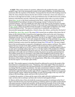 6. K&D, “This oracle consists of a question, addressed to the prophet from Seir, and of the
prophet's reply. Seir is the mountainous country to the south of Palestine, of which Edom took
possession after the expulsion of the Horites. Consequently the Dumah of the heading cannot be
either the Duma of Eastern Hauran (by the side of which we find also a Tema and a Buzan); or
the Duma in the high land of Arabia, on the great Nabataean line of traffic between the northern
harbours of the Red Sea and Irak, which bore the cognomen of the rocky (el-gendel) or Syrian
Duma (Gen_25:14); or the Duma mentioned in the Onom., which was seventeen miles from
Eleutheropolis (or according to Jerome on this passage, twenty) “in Daroma hoc est ad
australem plagam,” and was probably the same place as the Duma in the mountains of Judah -
that is to say, judging from the ruins of Daume, to the south-east of Eleutheropolis (see the Com.
on Jos_15:52), a place out of which Jerome has made “a certain region of Idumaea, near which
are the mountains of Seir.” The name as it stands here is symbolical, and without any
demonstrable topographical application. Dumah is deep, utter silence, and therefore the land of
the dead (Psa_94:17; Psa_115:17). The name ‫אדום‬ is turned into an emblem of the future fate of
Edom, by the removal of the a sound from the beginning of the word to the end. It becomes a
land of deathlike stillness, deathlike sleep, deathlike darkness. “A cry comes to me out of Seir:
Watchman, how far is it in the night? Watchman, how far in the night?” Luther translates the
participle correctly, “they cry” (man ruft; compare the similar use of the participle in Isa_30:24;
Isa_33:4). For the rest, however, we have deviated from Luther's excellent translation, for the
purpose of giving to some extent the significant change from ‫ה‬ ָ‫ל‬ְ‫י‬ ַ ִ‫מ‬ and ‫יל‬ ֵ ִ‫.מ‬ The more winged
form of the second question is expressive of heightened, anxious urgency and haste. The wish is
to hear that it is very late in the night, and that it will soon be past; min is partitive (Saad.),
“What part of the night are we at now?” Just as a sick man longs for a sleepless night to come to
an end, and is constantly asking what time it is, so do they inquire of the prophet out of Edom,
whether the night of tribulation will not be soon over. We are not to understand, however, that
messengers were really sent out of Edom to Isaiah; the process was purely a pneumatical one.
The prophet stands there in Jerusalem, in the midst of the benighted world of nations, like a
sentry upon the watch tower; he understands the anxious inquiries of the nations afar off, and
answers them according to the word of Jehovah, which is the plan and chronological measure of
the history of the nations, and the key to its interpretation. What, then, is the prophet's reply?
He lets the inquirer “see through a glass darkly.”
6B. SBC, “The prophet appears to introduce himself as addressed in scorn by the people of the
land which he is commissioned to warn. "Watchman, what of the night?" What new report of
woe hast thou to unroll, thou who hast placed thyself as an authorised observer and censurer of
our doings? But the prophetical watchman—the calm commissioner of heaven—replies,
adopting their own languages, "Yes, the morning (the true morning of hope and peace) cometh,
and also the night (the real and terrible night of God’s vengeance): if ye will (if ye are in genuine
earnest) inquire, inquire. Obtain the knowledge you seek, the knowledge of the way of life; and
acting on this knowledge, repent, and turn to the Lord your God."
I. Consider the question. (1) Some ask the report of the night with utter carelessness as to the
reply. (2) Some ask in contempt. (3) Some ask it in horror and anguish of heart.
II. What is still the duty of him who holds the momentous position of watchman in the City of
God? (1) He did not turn away from the question, in whatever spirit it was asked. (2) He uttered
with equal assurance a threat and a promise. (3) He pressed the necessity of care in the study
and earnest inquiry after the nature of the truth. (4) He summed up all by an anxious, a cordial,
and a reiterated invitation to repentance and reconciliation with an offended but pardoning
 