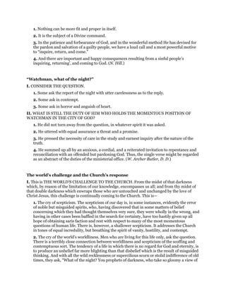 1. Nothing can be more fit and proper in itself.
2. It is the subject of a Divine command.
3. In the patience and forbearance of God, and in the wonderful method He has devised for
the pardon and salvation of a guilty people, we have a loud call and a most powerful motive
to “inquire, return, and come.”
4. And there are important and happy consequences resulting from a sinful people’s
inquiring, returning’, and coming to God. (N. Hill.)
“Watchman, what of the night?”
I. CONSIDER THE QUESTION.
1. Some ask the report of the night with utter carelessness as to the reply.
2. Some ask in contempt.
3. Some ask in horror and anguish of heart.
II. WHAT IS STILL THE DUTY OF HIM WHO HOLDS THE MOMENTOUS POSITION OF
WATCHMAN IN THE CITY OF GOD?
1. He did not turn away from the question, in whatever spirit it was asked.
2. He uttered with equal assurance a threat and a promise.
3. He pressed the necessity of care in the study and earnest inquiry after the nature of the
truth.
4. He summed up all by an anxious, a cordial, and a reiterated invitation to repentance and
reconciliation with an offended but pardoning God. Thus, the single verse might be regarded
as an abstract of the duties of the ministerial office. (W. Archer Butler, D. D.)
The world’s challenge and the Church’s response
I. This is THE WORLD’S CHALLENGE TO THE CHURCH. From the midst of that darkness
which, by reason of the limitation of our knowledge, encompasses us all; and from thy midst of
that double darkness which enwraps those who are untouched and unchanged by the love of
Christ Jesus, this challenge is continually coming to the Church. This is—
1. The cry of scepticism. The scepticism of our day is, in some instances, evidently the error
of noble but misguided spirits, who, having discovered that in some matters of belief
concerning which they had thought themselves very sure, they were wholly in the wrong, and
having in other cases been baffled in the search for certainty, have too hastily given up all
hope of obtaining saris faction and rest with respect to many of the most momentous
questions of human life. There is, however, a shallower scepticism. It addresses the Church
in tones of equal incredulity, but breathing the spirit of vanity, hostility, and contempt.
2. The cry of the world’s worldliness. Men who are living for this life only, ask the question.
There is a terribly close connection between worldliness and scepticism of the scoffing and
contemptuous sort. The tendency of a life in which there is no regard for God and eternity, is
to produce an unbelief far more blighting than that disbelief which is the result of misguided
thinking. And with all the wild recklessness or supercilious scorn or stolid indifference of old
times, they ask, “What of the night? You prophets of darkness, who take so gloomy a view of
 
