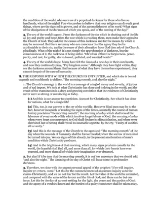 the condition of the world, who warn us of a perpetual darkness for those who live so
heedlessly, what of the night? You who profess to believe that your religion can do such great
things, where are the signs of its power, and of the accomplishment of its work? What signs
of the dissipation of the darkness of which you speak, and of the coming of the day?”
3. The cry of the world’s agony. From the darkness of the sin which is shutting out of the life
all joy and purity and hope, from the woe which is crushing them, men make their appeal to
the Church of God. They ask for the causes of this darkness and for the means by which it
may be removed. But there are many who are conscious that the agony they feel is
attributable to their sin; and in the sense of their alienation from God they ask of the Church,
pleadingly, What of the night? It is not simply the apprehension of darkness, but the
consciousness of it, the darkness of being sinful. “Oh tell us if there be forgiveness, peace,
purity, and rest, for guilty, storm-tossed, polluted, and wearied hearts!”
4. The cry of the world’s hope. Many have felt the dawn of a new day in their own hearts,
and now they continually pray, “Thy kingdom come.” Although they have light within, they
see the darkness around them. But because of what they have themselves experienced, they
cannot despair of the case of humanity.
II. THE RESPONSE WITH WHICH THE CHURCH IS ENTRUSTED, and which she is bound
urgently and confidently to deliver. “The morning cometh, and also the night.”
1. The Church’s message to the world is a message of mingled mercy and severity, of joyous
and of sad import. We look at what Christianity has done and is doing in the world; and the
result of the examination is a deep and growing conviction that the evidences of Christianity
never were so strong or convincing as today.
(1) And this is our answer to scepticism. Account for Christianity. See what it has done
for nations, what for a single life!
(2) This, too, is our answer to the cry of the worldly. However blind men may be to the
fact, however incapable of reading the signs of the times, assuredly the course of human
history proclaims “the morning cometh”; the morning of a day which shall reveal the
falseness of every mode of life which involves forgetfulness of God; the morning of a day
when every heart unconsecrated to God shall declare its dissatisfaction, and when every
cherished lust of wrong shall reveal its insatiable appetite, by the cry, “Vanity of vanities,
all is vanity.”
(3) And this is the message of the Church to the agonised: “The morning cometh” of the
day when the wounds of humanity shall be forever healed; when the sorrow of men shall
be turned into joy. We see signs of this already, in the present amelioration of man’s
condition which Christianity produces.
(4) And in the brightness of that morning, which many signs proclaim cometh for the
world, the hopeful shall find all, and more than all, for which their hearts have ever
yearned, and more than all of which their imagination ever dreamed.
2. But alas! if it be true that the morning cometh, it is not less necessary that we should add,
“and also the night.” The dawning of the day of Christ will leave some in profounder
darkness.
3. Therefore, we close with the urgent personal appeal of the prophet: “If ye will inquire,
inquire ye: return, come.” Let this be the commencement of an earnest inquiry as to the
claims Christianity, and we do not fear for the result. Let the value of the world be estimated,
and compared with the value of the favour and the life of God; and there can be but one
issue. Let this be the day of earnest seeking for the light, the peace and the pardon of God;
and the agony of a troubled heart and the burden of a guilty conscience shall be taken away,
 
