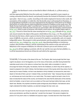 (Note: See Rawlinson's route as described in Ritter's Erdkunde, ix. 3 (West-asien), p.
397ff.)
and thus approached Babylon from the south-east, it might be regarded in many respects as
coming mimmidbar (from the desert), and primarily because the lowland of Chuzistan is a broad
open plain - that is to say, a midbar. According to the simile employed of storms in the south, the
assumption of the prophecy is really this, that the hostile army is advancing from Chuzistan, or
(as geographical exactitude is not to be supposed) from the direction of the desert of ed-Dahna,
that portion of Arabia deserta which bounded the lowland of Chaldean on the south-west. The
Medo-Persian land itself is called “a terrible land,” because it was situated outside the circle of
civilised nations by which the land of Israel was surrounded. After the thematic commencement
in Isa_21:1, which is quite in harmony with Isaiah's usual custom, the prophet begins again in
Isa_21:2. Chazuth (a vision) has the same meaning here as in Isa_29:11 (though not Isa_28:18);
and chazuth kashah is the object of the passive which follows (Ges. §143, 1, b). The prophet calls
the look into the future, which is given to him by divine inspiration, hard or heavy (though in the
sense of difficilis, not gravis, cabed), on account of its repulsive, unendurable, and, so to speak,
indigestible nature. The prospect is wide-spread plunder and devastation (the expression is the
same as in Isa_33:1, compare Isa_16:4; Isa_24:16, bagad denoting faithless or treacherous
conduct, then heartless robbery), and the summoning of the nations on the east and north of
Babylonia to the conquest of Babylon; for Jehovah is about to put an end (hishbatti, as in
Isa_16:10) to all their sighing (anchathah, with He raf. and the tone upon the last syllable), i.e.,
to all the lamentations forced out of them far and wide by the oppressor.
7.CALVIN, “1.The burden of the desert of the sea. The Prophet, after having taught that their hope
ought to be placed, not on the Egyptians, but on the mercy of God alone, and after having foretold that
calamities would come on the nations on whose favor they relied, adds a consolation in order to
encourage the hearts of the godly. He declares, that for the Chaldeans, to whom they will be captives, a
reward is prepared; from which it follows, that God takes account of the injuries which they endure. By the
desert (62) he means Chaldea, not that it was deserted or thinly inhabited, but because the Jews had a
desert on that side of them; just as if, instead of Italy, we should name “ Alps,” because they are nearer to
us, and because we must cross them on our road to Italy. This reason ought to be kept in view; for he
does not describe the nature of the country, but forewarns the Jews that the destruction of the enemies,
which he foretells, is near at hand, and is as certain as if the event had been before their eyes, as that
desert was. Besides, the prophets sometimes spoke ambiguously about Babylon, that believers alone
might understand the hidden mysteries, as Jeremiah changes the king’ name. (63)
As storms from the south. He says from the south, because that wind is tempestuous, and produces
storms and whirlwinds. (64) When he adds that “ cometh from the desert,” this tends to heighten the
picture; for if any storm arise in a habitable and populous region, it excites less terror than those which
 