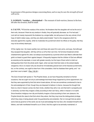 in pursuance of his gracious designs concerning them; and we may be sure the strength of Israel
will not lie.
5. JAMISON, “residue ... diminished — The remnant of Arab warriors, famous in the bow,
left after the invasion, shall be small.
6. CALVIN, “17.And the residue of the archers. He threatens that this slaughter will not be the end of
their evils, because if there be any residue in Arabia, they will gradually decrease; as if he had said, “
Lord will not merely impoverish the Arabians by a single battle, but will pursue to the very utmost, till all
hope of relief is taken away, and they are utterly exterminated.” Such is the vengeance which he
executes against the ungodly, while he moderates the punishment which he inflicts on the godly, that they
may not be entirely destroyed.
Of the mighty men. He means warlike men and those who were fit to carry arms, and says, that although
they escaped that slaughter, still they will be cut off at their own time. He formerly threatened similar
chastisements against the Jews, but always accompanied by a promise which was fitted to alleviate their
grief or at least to guard them against despair. It frequently happens that the children of God are afflicted
as severely as the reprobate, or even with greater severity; but the hope of favor which is held out
distinguishes them from the whole world. Again, when we learn that God visits on the wicked deadly
vengeance, this is no reason why we should be immoderately grieved even at the heaviest punishments;
but, on the contrary, we ought to draw from it this consolation, that he chastises them gently, and “ not
give them over to death.” (Psa_118:18.)
The God of Israel hath spoken it. The Prophet shews, as we have frequently remarked on former
occasions, that we ought not only to acknowledge that these things happened by divine appointment, but
that they were appointed by that God whom Israel adores. All men are sometimes constrained to rise to
the acknowledgment of God, though they are disposed to believe in chance, because the thought that
there is a God in heaven comes into their minds, whether they will or not, and that both in prosperity and
in adversity; but then they imagine a Deity according to their own fancy, either in heaven or on earth.
Since therefore irreligious men idly and foolishly imagine a God according to their own pleasure, the
Prophet directs the Jews to that God whom they adore, that they may know the distinguished privilege
which they enjoy in being placed under his guardianship and protection. Nor is it enough that we adore
some God as governor of the world, but we must acknowledge the true God, who revealed himself to the
fathers, and hath manifested himself to us in Christ. And this ought to be earnestly maintained, in
 
