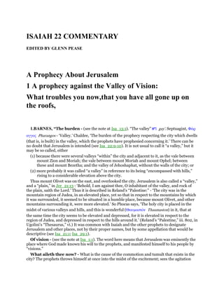 ISAIAH 22 COMMENTARY
EDITED BY GLENN PEASE
A Prophecy About Jerusalem
1 A prophecy against the Valley of Vision:
What troubles you now,that you have all gone up on
the roofs,
1.BARNES, “The burden - (see the note at Isa_13:1). “The valley” ‫גיא‬ gay'. Septuagint, Φάρ
αγγος Pharangos - ‘Valley.’ Chaldee, ‘The burden of the prophecy respecting the city which dwells
(that is, is built) in the valley, which the prophets have prophesied concerning it.’ There can be
no doubt that Jerusalem is intended (see Isa_22:9-10). It is not usual to call it “a valley,” but it
may be so called, either
(1) because there were several valleys “within” the city and adjacent to it, as the vale between
mount Zion and Moriah; the vale between mount Moriah and mount Ophel; between
these and mount Bezetha; and the valley of Jehoshaphat, without the walls of the city; or
(2) more probably it was called “a valley” in reference to its being “encompassed with hills,”
rising to a considerable elevation above the city.
Thus mount Olivet was on the east, and overlooked the city. Jerusalem is also called a “valley,”
and a “plain,” in Jer_21:13 : ‘Behold, I am against thee, O inhabitant of the valley, and rock of
the plain, saith the Lord.’ Thus it is described in Reland’s “Palestine:” - ‘The city was in the
mountain region of Judea, in an elevated place, yet so that in respect to the mountains by which
it was surrounded, it seemed to be situated in a humble place, because mount Olivet, and other
mountains surrounding it, were more elevated.’ So Phocas says, ‘The holy city is placed in the
midst of various valleys and hills, and this is wonderful (Θαυµαστόν Thaumaston) in it, that at
the same time the city seems to be elevated and depressed, for it is elevated in respect to the
region of Judea, and depressed in respect to the hills around it.’ (Reland’s “Palestine,” iii. 802, in
Ugolini’s “Thesaurus,” vi.) It was common with Isaiah and the other prophets to designate
Jerusalem and other places, not by their proper names, but by some appellation that would be
descriptive (see Isa_21:1; Isa_29:1).
Of vision - (see the note at Isa_1:1). The word here means that Jerusalem was eminently the
place where God made known his will to the prophets, and manifested himself to his people by
“visions.”
What aileth thee now? - What is the cause of the commotion and tumult that exists in the
city? The prophets throws himself at once into the midst of the excitement; sees the agitation
 