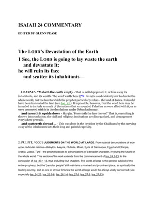 ISAIAH 24 COMMENTARY
EDITED BY GLENN PEASE
The LORD’s Devastation of the Earth
1 See, the LORD is going to lay waste the earth
and devastate it;
he will ruin its face
and scatter its inhabitants—
1.BARNES, “Maketh the earth empty - That is, will depopulate it, or take away its
inhabitants, and its wealth. The word ‘earth’ here (‫ארץ‬ 'arets) is used evidently not to denote the
whole world, but the land to which the prophet particularly refers - the land of Judea. It should
have been translated the land (see Joe_1:2). It is possible, however, that the word here may be
intended to include so much of the nations that surrounded Palestine as were allied with it, or as
were connected with it in the desolations under Nebuchadnezzar.
And turneth it upside down - Margin, ‘Perverteth the face thereof.’ That is, everything is
thrown into confusion; the civil and religious institutions are disorganized, and derangement
everywhere prevails.
And scattereth abroad ... - This was done in the invasion by the Chaldeans by the carrying
away of the inhabitants into their long and painful captivity.
2. PULPIT, “GOD'S JUDGMENTS ON THE WORLD AT LARGE. From special denunciations of woe
upon particular nations—Babylon, Assyria, Philistia, Moab, Syria of Damascus, Egypt and Ethiopia,
Arabia, Judea, Tyre—the prophet passes to denunciations of a broader character, involving the future of
the whole world. This section of his work extends from the commencement of Isa_24:1-23. to the
conclusion of Isa_27:1-13, thus including four chapters. The world at large is the general subject of the
entire prophecy; but the "peculiar people" still maintains a marked and prominent place, as spiritually the
leading country, and as one in whose fortunes the world at large would be always vitally concerned (see
especially Isa_24:23; Isa_25:6-8; Isa_26:1-4; Isa_27:6, Isa_27:9, Isa_27:13).
 