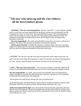 7
The new wine dries up and the vine withers;
all the merrymakers groan.
1.BARNES, “The new wine languisheth - The new wine (‫תירושׁ‬ tı yrosh), denotes properly
must, or wine that was newly expressed from the grape, and that was not fermented, usually
translated ‘new wine,’ or ‘sweet wine.’ The expression here is poetic. The wine languishes or
mourns because there are none to drink it; it is represented as grieved because it does not
perform its usual office of exhilarating the heart, and the figure is thus an image of the
desolation of the land.
The vine languisheth - It is sickly and unfruitful, because there are none to cultivate it as
formerly. The idea is, that all nature sympathizes in the general calamity.
All the merry-hearted - Probably the reference is mainly to those who were once made
happy at the plenteous feast, and at the splendid entertainments where wine abounded. They
look now upon the widespread desolation of the land, and mourn.
2. PULPIT, “The new wine mourneth. Even when the joyous time of the vintage comes round, the
earth is still sad, cannot shake off its depression or wake up to merriment. Even those most disposed to
be "merry. hearted," under the dismal circumstances of the time can do nothing but "sigh."
3. GILL, “The new wine mourneth,.... For want men to drink it, or because spilled by the
enemy; or the inhabitants of the land mourn for want of it, not having their vintages as usual:
the vine languisheth; or is sickly, and so barren and unfruitful, does not bring forth its
clusters of grapes as it used to do; there being none to prune it, and take care of it, and being
trodden down by hostile forces. The Targum is,
"all that drink wine shall mourn, because the vines are broken down.''
So the Romish harlot, and those that have drank of the wine of her fornication, and have lived
deliciously, shall have, in one hour, death, and mourning, and famine, Rev_18:7,
all the merryhearted do sigh; such, whose hearts wine has formerly made glad, shall now
sigh for want of it; and such who have lived deliciously with the whore of Rome, and have had
many a merry bout with her, shall now bewail her, and lament for her, when she shall be utterly
burnt with fire, Rev_18:9.
 