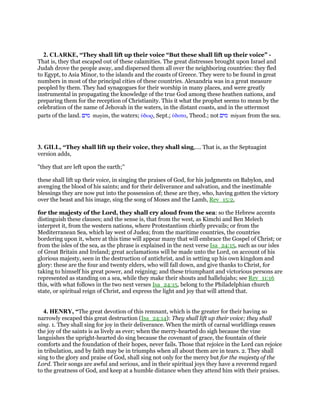2. CLARKE, “They shall lift up their voice “But these shall lift up their voice” -
That is, they that escaped out of these calamities. The great distresses brought upon Israel and
Judah drove the people away, and dispersed them all over the neighboring countries: they fled
to Egypt, to Asia Minor, to the islands and the coasts of Greece. They were to be found in great
numbers in most of the principal cities of these countries. Alexandria was in a great measure
peopled by them. They had synagogues for their worship in many places, and were greatly
instrumental in propagating the knowledge of the true God among these heathen nations, and
preparing them for the reception of Christianity. This it what the prophet seems to mean by the
celebration of the name of Jehovah in the waters, in the distant coasts, and in the uttermost
parts of the land. ‫מים‬ mayim, the waters; ᆓδωρ, Sept.; ᆓδατα, Theod.; not ‫מים‬ miyam from the sea.
3. GILL, “They shall lift up their voice, they shall sing,.... That is, as the Septuagint
version adds,
"they that are left upon the earth;''
these shall lift up their voice, in singing the praises of God, for his judgments on Babylon, and
avenging the blood of his saints; and for their deliverance and salvation, and the inestimable
blessings they are now put into the possession of; these are they, who, having gotten the victory
over the beast and his image, sing the song of Moses and the Lamb, Rev_15:2,
for the majesty of the Lord, they shall cry aloud from the sea: so the Hebrew accents
distinguish these clauses; and the sense is, that from the west, as Kimchi and Ben Melech
interpret it, from the western nations, where Protestantism chiefly prevails; or from the
Mediterranean Sea, which lay west of Judea; from the maritime countries, the countries
bordering upon it, where at this time will appear many that will embrace the Gospel of Christ; or
from the isles of the sea, as the phrase is explained in the next verse Isa_24:15, such as our isles
of Great Britain and Ireland; great acclamations will be made unto the Lord, on account of his
glorious majesty, seen in the destruction of antichrist, and in setting up his own kingdom and
glory: these are the four and twenty elders, who will fall down, and give thanks to Christ, for
taking to himself his great power, and reigning; and these triumphant and victorious persons are
represented as standing on a sea, while they make their shouts and hallelujahs; see Rev_11:16
this, with what follows in the two next verses Isa_24:15, belong to the Philadelphian church
state, or spiritual reign of Christ, and express the light and joy that will attend that.
4. HENRY, “The great devotion of this remnant, which is the greater for their having so
narrowly escaped this great destruction (Isa_24:14): They shall lift up their voice; they shall
sing. 1. They shall sing for joy in their deliverance. When the mirth of carnal worldlings ceases
the joy of the saints is as lively as ever; when the merry-hearted do sigh because the vine
languishes the upright-hearted do sing because the covenant of grace, the fountain of their
comforts and the foundation of their hopes, never fails. Those that rejoice in the Lord can rejoice
in tribulation, and by faith may be in triumphs when all about them are in tears. 2. They shall
sing to the glory and praise of God, shall sing not only for the mercy but for the majesty of the
Lord. Their songs are awful and serious, and in their spiritual joys they have a reverend regard
to the greatness of God, and keep at a humble distance when they attend him with their praises.
 