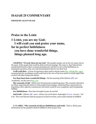 ISAIAH 25 COMMENTARY
EDITED BY GLENN PEASE
Praise to the LORD
1 LORD, you are my God;
I will exalt you and praise your name,
for in perfect faithfulness
you have done wonderful things,
things planned long ago.
1.BARNES, “O Lord, thou art my God - The prophet speaks, not in his own name, but in
the name of the people that would be delivered from bondage. The sense is, that Yahweh had
manifested himself as their covenant-keeping God; and that in view of his faithfulness in
keeping his promises, they now had demonstration that he was their God.
I will exalt thee - A form of expression often used to denote praise Psa_118:28; Psa_145:1,
meaning that the worshipper would exalt God in the view of his own mind, or would regard him
as above all other beings and objects.
For thou hast done wonderful things - On the meaning of the Hebrew, ‫פלא‬ pel' -
‘wonderful,’ see the note at Isa_9:6.
Thy counsels of old - Which were formed and revealed long since. The counsels referred to
are those respecting the delivery of his people from bondage, which had been expressed even
long before their captivity commenced, and which would be now completely and triumphantly
fulfilled.
Are faithfulness - Have been brought to pass; do not fail.
And truth - Hebrew, ‫אמן‬ 'omen - whence our word Amen. Septuagint, Γένοιτο Genoito - ‘Let
it be.’ The word denotes that the purposes of God were firm, and would certainly be fulfilled.
2. CLARKE, “Thy counsels of old are faithfulness and truth - That is, All thy past
declarations by the prophets shall be fulfilled in their proper time.
 