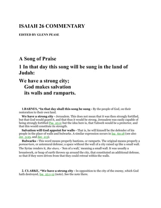ISAIAH 26 COMMENTARY
EDITED BY GLENN PEASE
A Song of Praise
1 In that day this song will be sung in the land of
Judah:
We have a strong city;
God makes salvation
its walls and ramparts.
1.BARNES, “In that day shall this song be sung - By the people of God, on their
restoration to their own land.
We have a strong city - Jerusalem. This does not mean that it was then strongly fortified,
but that God would guard it, and that thus it would be strong. Jerusalem was easily capable of
being strongly fortified Psa_25:2; but the idea here is, that Yahweh would be a protector, and
that this would constitute its strength.
Salvation will God appoint for walls - That is, he will himself be the defender of his
people in the place of walls and bulwarks. A similar expression occurs in Isa_60:18 (see also
Jer_3:23, and Zec_2:5).
Bulwarks - This word means properly bastions, or ramparts. The original means properly a
pomoerium, or antemural defense; a space without the wall of a city raised up like a small wall.
The Syriac renders it, Bar shuro, - ‘Son of a wall,’ meaning a small wall. It was usually a
breastwork, or heap of earth thrown up around the city, that constituted an additional defense,
so that if they were driven from that they could retreat within the walls.
2. CLARKE, “We have a strong city - In opposition to the city of the enemy, which God
hath destroyed, Isa_25:1-12 (note). See the note there.
 